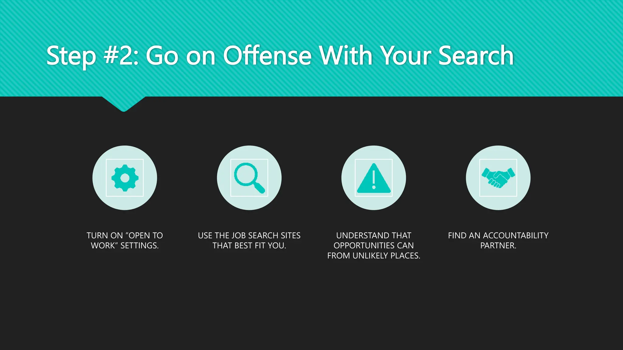 Step #2: Go on Offense With Your Search
TURN ON ”OPEN TO
WORK” SETTINGS.
USE THE JOB SEARCH SITES
THAT BEST FIT YOU.
UNDERSTAND THAT
OPPORTUNITIES CAN
FROM UNLIKELY PLACES.
FIND AN ACCOUNTABILITY
PARTNER.
 