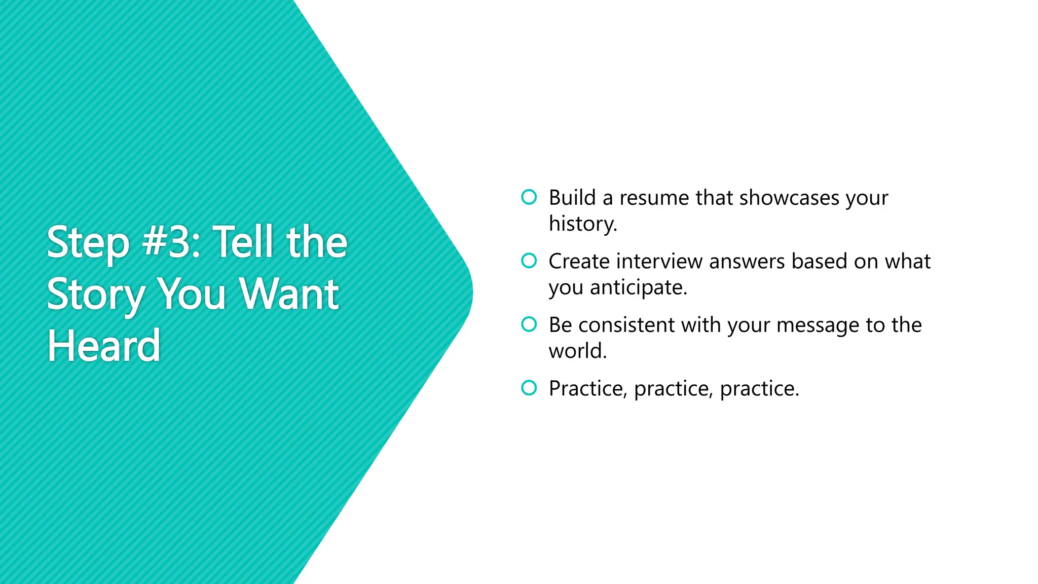 Step #3: Tell the
Story You Want
Heard
 Build a resume that showcases your
history.
 Create interview answers based on what
you anticipate.
 Be consistent with your message to the
world.
 Practice, practice, practice.
 