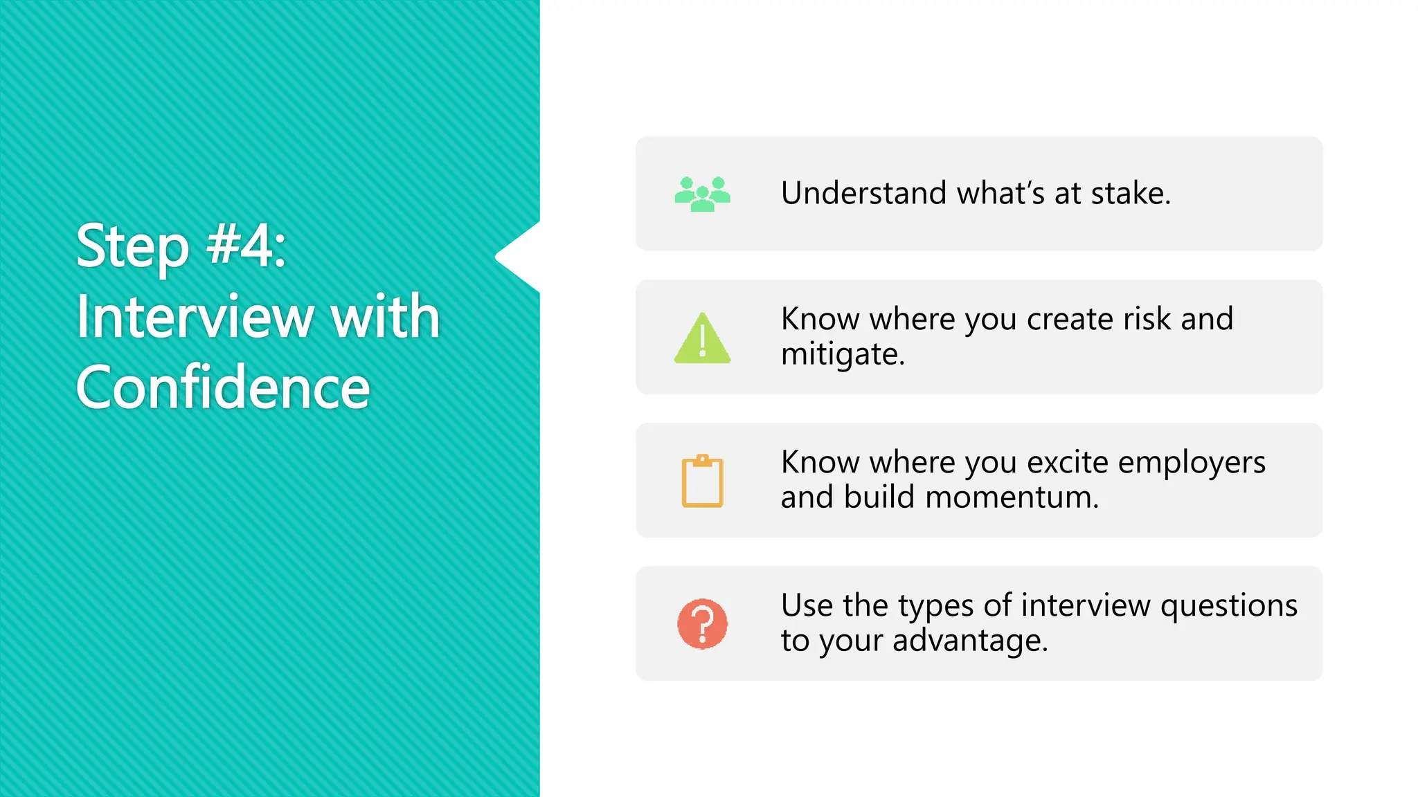 Step #4:
Interview with
Confidence
Understand what’s at stake.
Know where you create risk and
mitigate.
Know where you excite employers
and build momentum.
Use the types of interview questions
to your advantage.
 