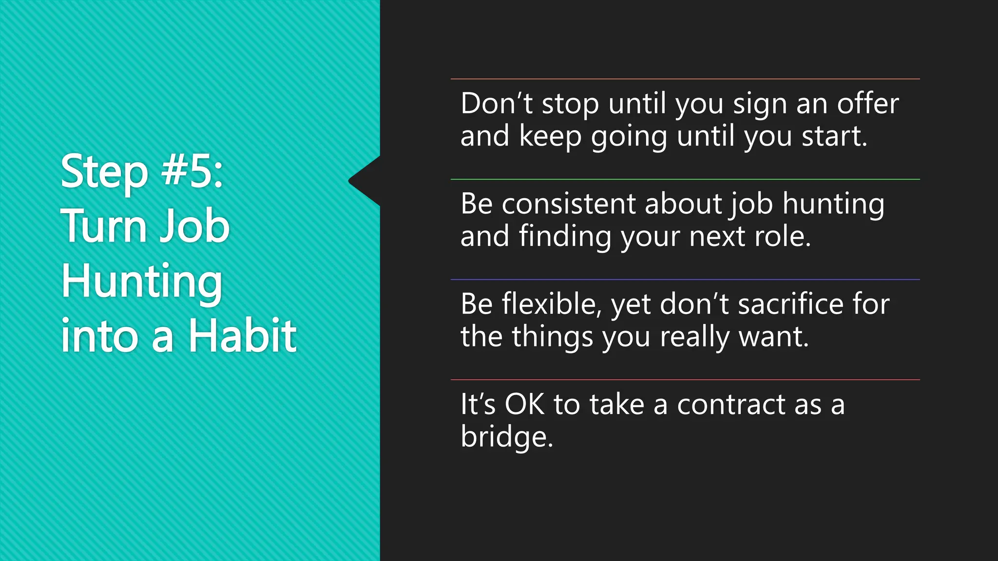 Step #5:
Turn Job
Hunting
into a Habit
Don’t stop until you sign an offer
and keep going until you start.
Be consistent about job hunting
and finding your next role.
Be flexible, yet don’t sacrifice for
the things you really want.
It’s OK to take a contract as a
bridge.
 
