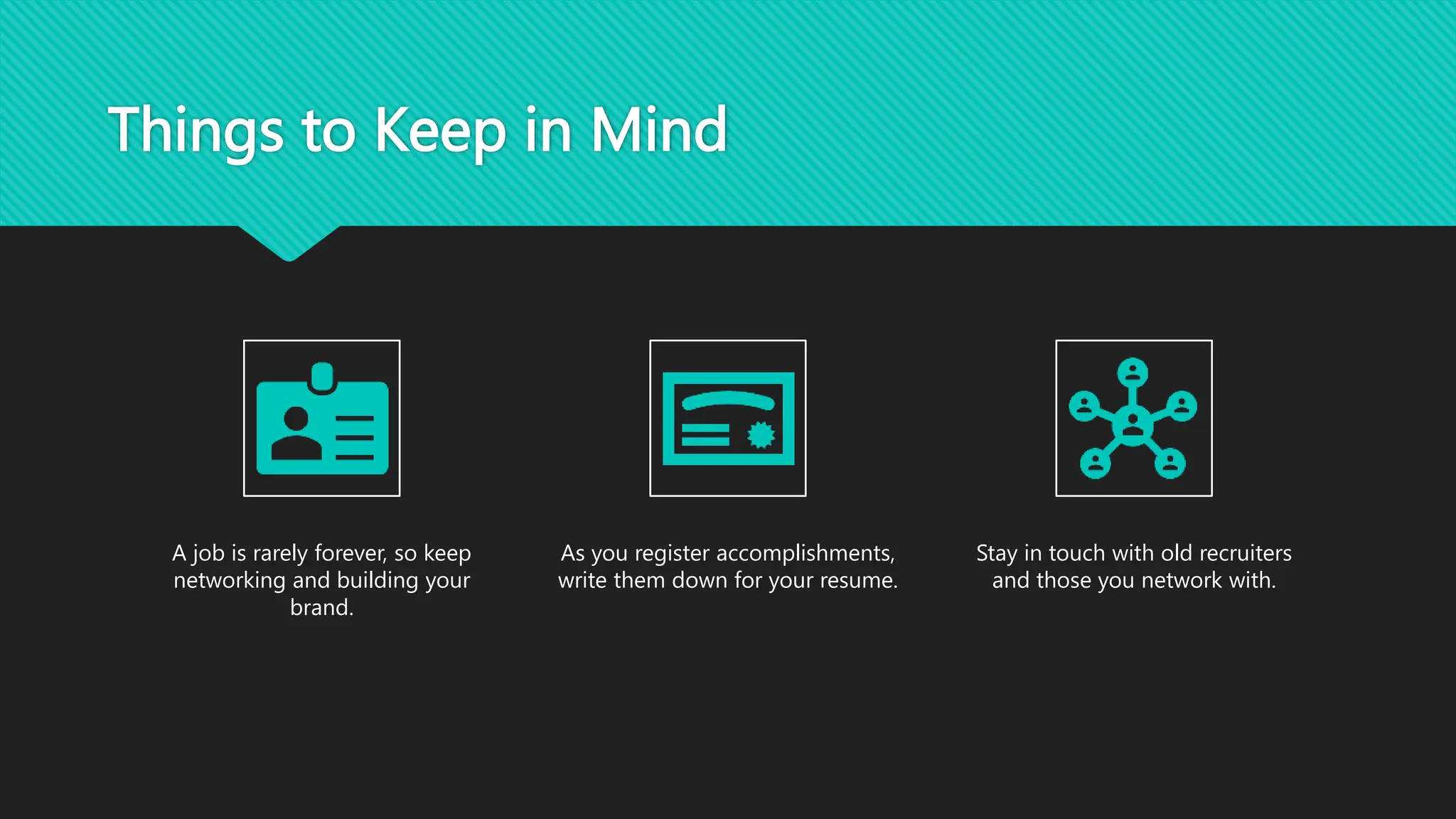Things to Keep in Mind
A job is rarely forever, so keep
networking and building your
brand.
As you register accomplishments,
write them down for your resume.
Stay in touch with old recruiters
and those you network with.
 