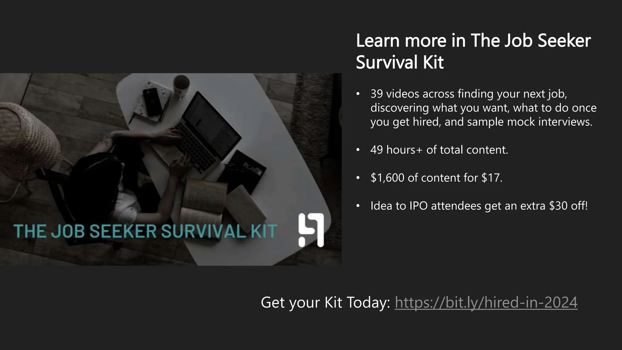 Learn more in The Job Seeker
Survival Kit
• 39 videos across finding your next job,
discovering what you want, what to do once
you get hired, and sample mock interviews.
• 49 hours+ of total content.
• $1,600 of content for $17.
• Idea to IPO attendees get an extra $30 off!
Get your Kit Today: https://bit.ly/hired-in-2024
 