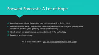 Forward Forecasts: A Lot of Hope
 According to recruiters, there might be a return to growth in Spring 2024.
 Many economists expect interest rates to fall in a presidential election year, spurring more
investment. Election years generally have a good economy.
 AI will remain hot as companies continue to invest in the technology.
 Recession worries continue.
All of this is speculation—you are still in control of your own career.
 