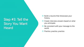 Step #3: Tell the
Story You Want
Heard
 Build a resume that showcases your
history.
 Create interview answers based on what
you anticipate.
 Be consistent with your message to the
world.
 Practice, practice, practice.
 