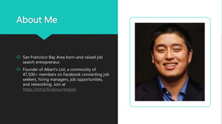 About Me
 San Francisco Bay Area born-and-raised job
search entrepreneur.
 Founder of Albert’s List, a community of
47,500+ members on Facebook connecting job
seekers, hiring managers, job opportunities,
and networking. Join at
https://bit.ly/findyournextjob.
 
