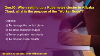Que.03: When setting up a Kubernetes cluster in Alibaba
Cloud, what is the purpose of the "Worker Node"?
Options:
a) To manage the control plane
b) To store container images
c) To run application workloads
d) To monitor cluster health
Become successful with VMExam.com
 