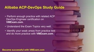 Alibaba ACP-DevOps Study Guide
• Perform enough practice with related ACP
DevOps Engineer certification on
VMExam.com.
• Understand the Exam Topics very well.
• Identify your weak areas from practice test
and do more practice with VMExam.com.
Become successful with VMExam.com
 