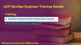 ACP DevOps Engineer Training Details
Training:
● DevOps Engineer Exam Preparation Course
● ACT81003 DevOps on the Cloud
Become successful with VMExam.com
 