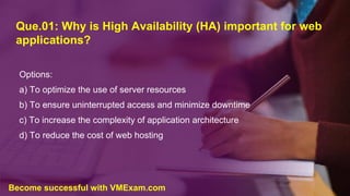 Que.01: Why is High Availability (HA) important for web
applications?
Options:
a) To optimize the use of server resources
b) To ensure uninterrupted access and minimize downtime
c) To increase the complexity of application architecture
d) To reduce the cost of web hosting
Become successful with VMExam.com
 