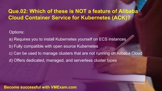 Que.02: Which of these is NOT a feature of Alibaba
Cloud Container Service for Kubernetes (ACK)?
Options:
a) Requires you to install Kubernetes yourself on ECS instances
b) Fully compatible with open source Kubernetes
c) Can be used to manage clusters that are not running on Alibaba Cloud
d) Offers dedicated, managed, and serverless cluster types
Become successful with VMExam.com
 