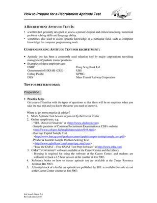 How to Prepare for a Recruitment Aptitude Test


A RECRUITMENT APTITUDE TEST IS:
• a written test generally designed to assess a person's logical and critical reasoning, numerical
  problem solving skills and language ability.
• sometimes also used to assess specific knowledge in a particular field, such as computer
  knowledge for computer programming work.

COMPANIES USING APTITUDE TEST FOR RECRUITMENT:

• Aptitude test has been a commonly used selection tool by major corporations recruiting
  management/graduate trainee positions.
• Examples of these employers are:
  HSBC                                   Hang Seng Bank Ltd.
  Government of HKSAR (CRE)              UBS
  Cathay Pacific                         KPMG
  DBS                                    Mass Transit Railway Corporation

TIPS FOR BETTER SCORES:

Preparation

• Practice helps
  Get yourself familiar with the types of questions so that there will be no surprises when you
  take the real test and you know the areas you need to improve.

  Where to get more practice & advice?
  1. Mock Aptitude Test Session organized by the Career Center
  2. Online sample tests, e.g.
     - “SHL Direct for Students” at <http://www.shldirect.com>
     - Sample questions of Common Recruitment Examination at CSB’s website
       <http://www.csb.gov.hk/english/recruit/cre/949.html>
     - Barclays Capital Sample Test
       <http://www.barcap.com/graduatecareers/apply/campus-testing/sample_test.pdf>
     - Procter & Gamble Sample Problem Solving Test
       <http://www.pgbalkans.com/career/app_step3.asp>
     - “Take the GMAT – Free GMAT Test Prep Software” at http://www.mba.com
  3. GMAT® POWERPREP™ software available at the Career Center and the Library
     - Booking is required for using the software at the Career Center, and students are
       welcome to book a 1.5 hour session at the counter at Rm 5003.
  4. Reference books on how to master aptitude test are available at the Career Resource
     Room at Rm 5003.
  5. A limited stock of a leaflet on aptitude test published by SHL is available for sale at cost
     at the Career Center counter at Rm 5003.




Job Search Guide 5-1
Revised edition 1/07
 