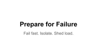 Prepare for Failure 
Fail fast. Isolate. Shed load. 
 