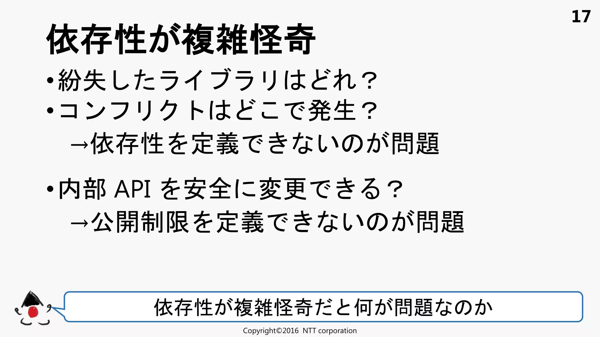 17
•紛失 ？
•コン 発生？
→依 性 定義 い 問題
•内部 API 安全 変更 ？
→公開制限 定義 い 問題
依 性 複雑怪奇
Copyright©2016 NTT corporation
依 性 複雑怪奇 何 問題
 