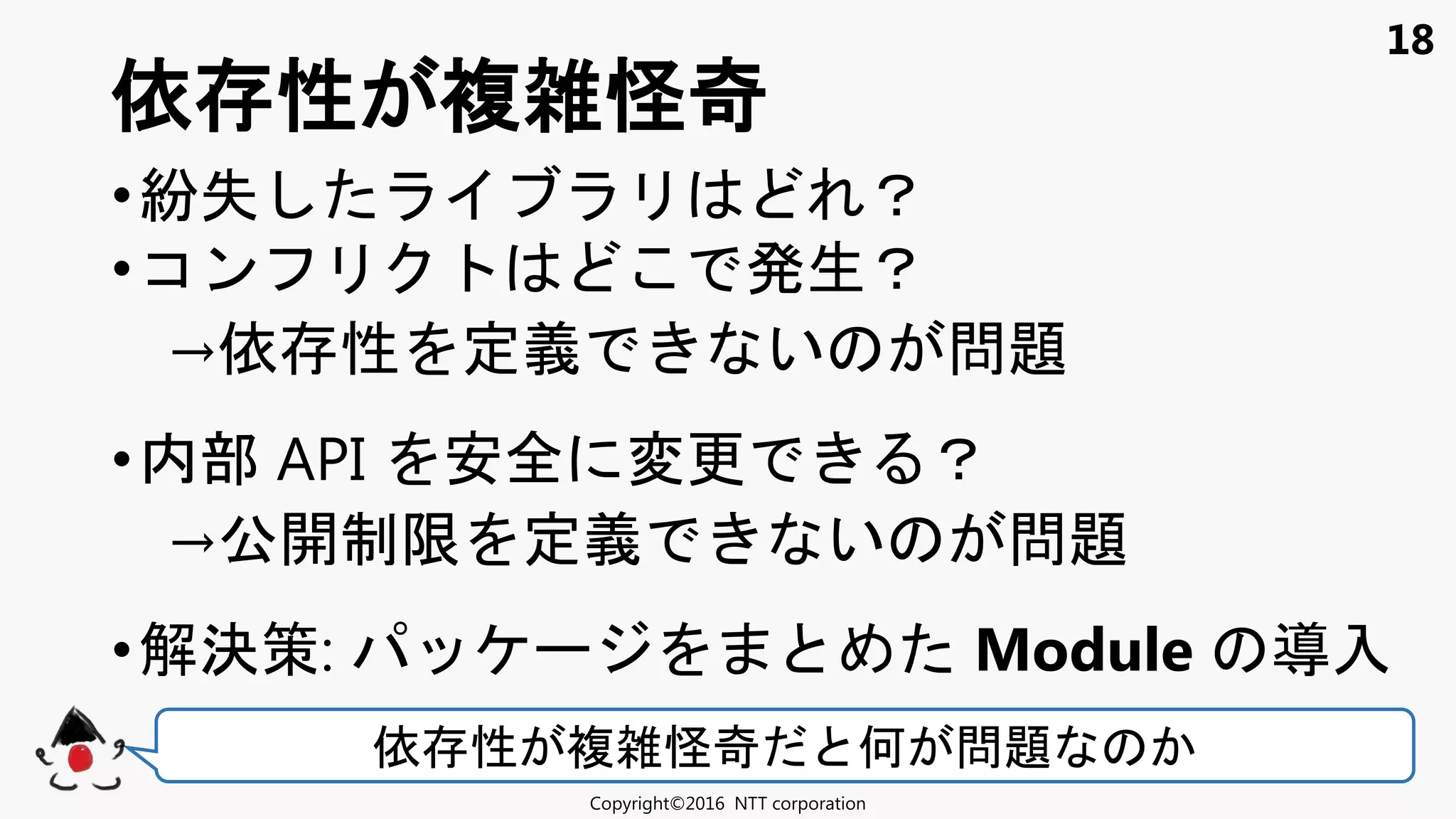 18
•紛失 ？
•コン 発生？
→依 性 定義 い 問題
•内部 API 安全 変更 ？
→公開制限 定義 い 問題
•解決策: Module 入
依 性 複雑怪奇
Copyright©2016 NTT corporation
依 性 複雑怪奇 何 問題
 