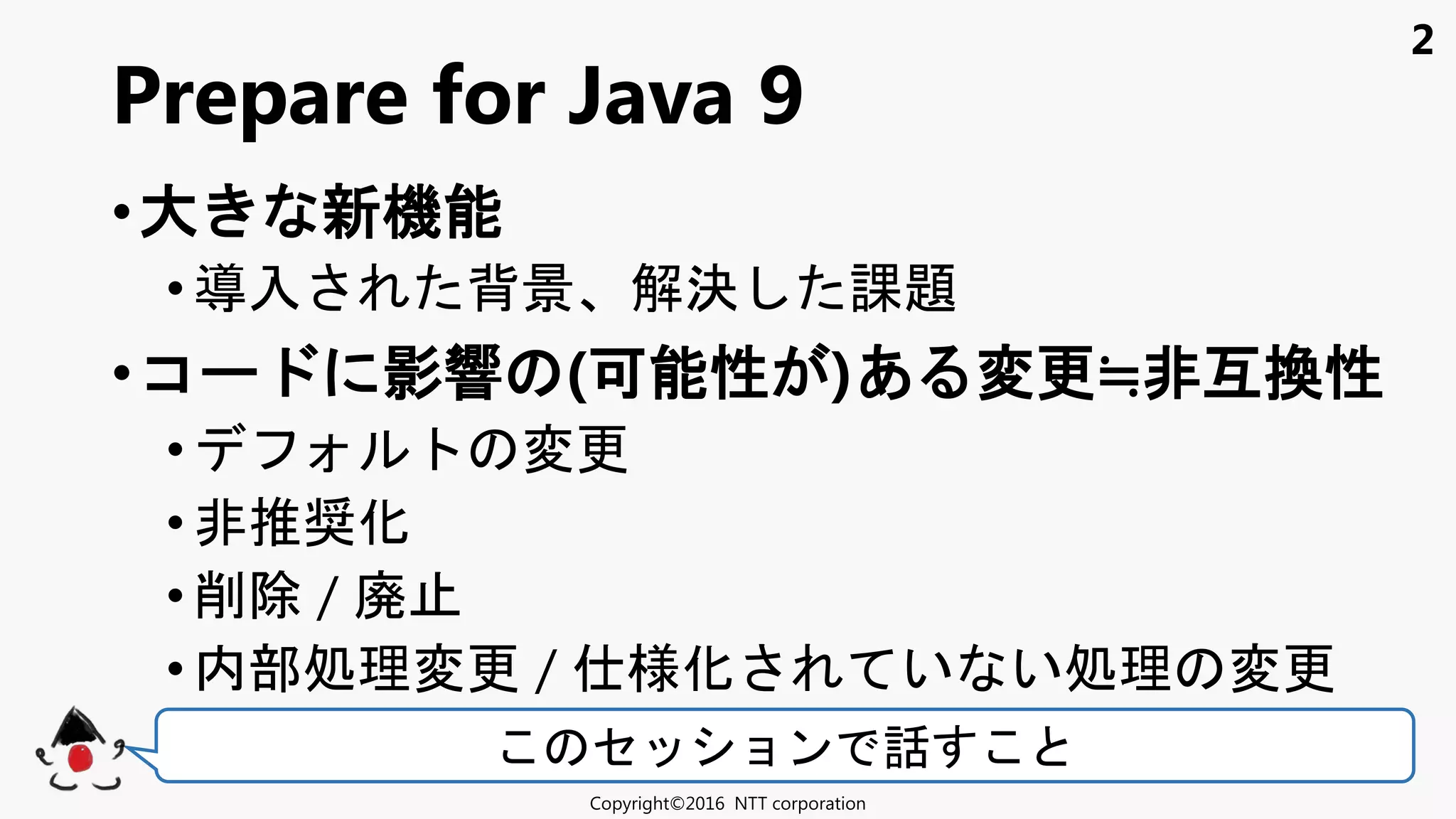 2
•大 新機能
• 入 背景 解決 課題
•コ 影響 (可能性 )あ 変更≒非互換性
• 変更
• 非推奨化
•削除 / 廃
• 内部処理変更 / 様化 い い処理 変更
Prepare for Java 9
Copyright©2016 NTT corporation
セ ョン 話
 