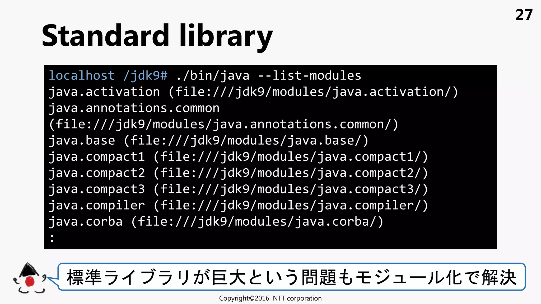 27
Standard library
Copyright©2016 NTT corporation
標準 巨大 いう問題 化 解決
localhost /jdk9# ./bin/java --list-modules
java.activation (file:///jdk9/modules/java.activation/)
java.annotations.common
(file:///jdk9/modules/java.annotations.common/)
java.base (file:///jdk9/modules/java.base/)
java.compact1 (file:///jdk9/modules/java.compact1/)
java.compact2 (file:///jdk9/modules/java.compact2/)
java.compact3 (file:///jdk9/modules/java.compact3/)
java.compiler (file:///jdk9/modules/java.compiler/)
java.corba (file:///jdk9/modules/java.corba/)
:
 