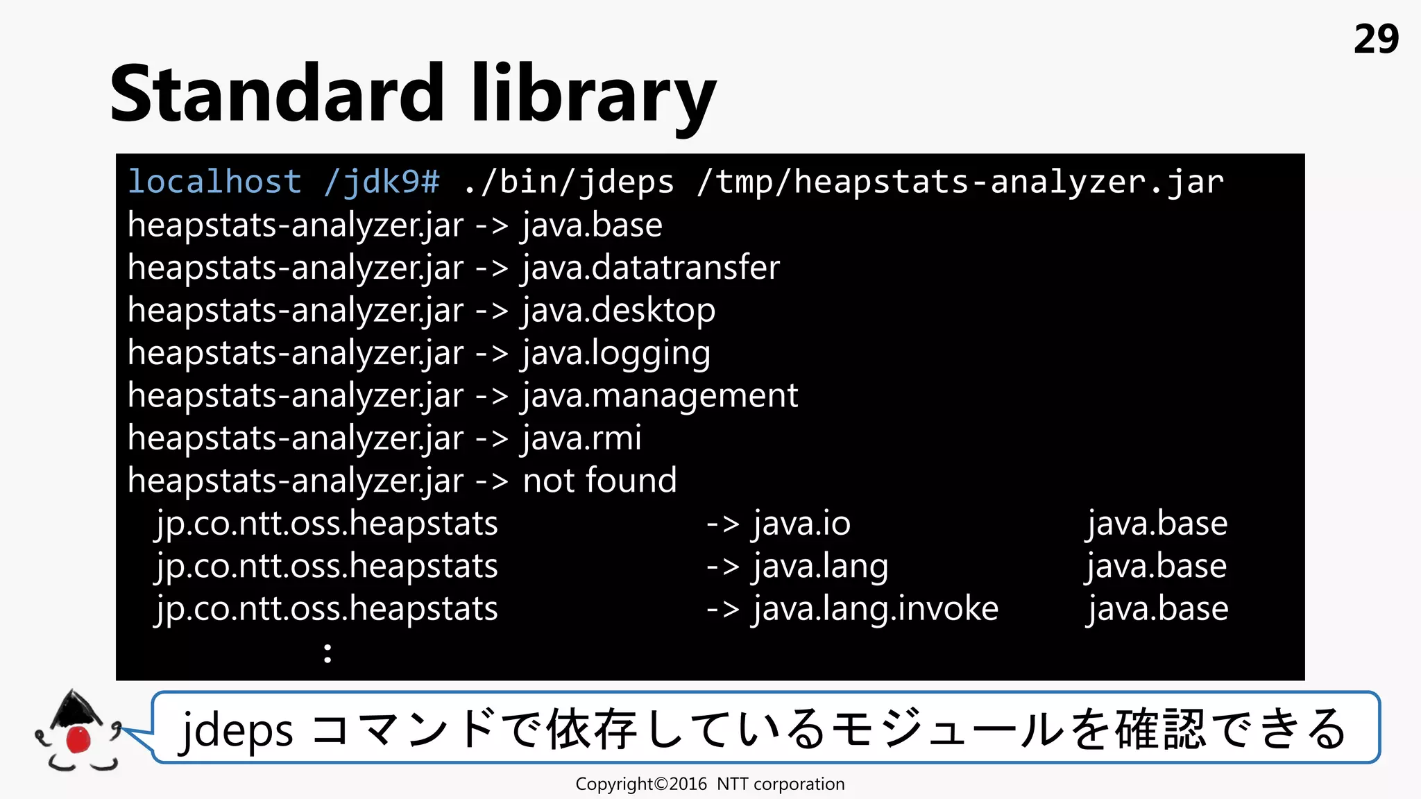29
Standard library
Copyright©2016 NTT corporation
jdeps コ ン 依 い 確認
localhost /jdk9# ./bin/jdeps /tmp/heapstats-analyzer.jar
heapstats-analyzer.jar -> java.base
heapstats-analyzer.jar -> java.datatransfer
heapstats-analyzer.jar -> java.desktop
heapstats-analyzer.jar -> java.logging
heapstats-analyzer.jar -> java.management
heapstats-analyzer.jar -> java.rmi
heapstats-analyzer.jar -> not found
jp.co.ntt.oss.heapstats -> java.io java.base
jp.co.ntt.oss.heapstats -> java.lang java.base
jp.co.ntt.oss.heapstats -> java.lang.invoke java.base
:
 