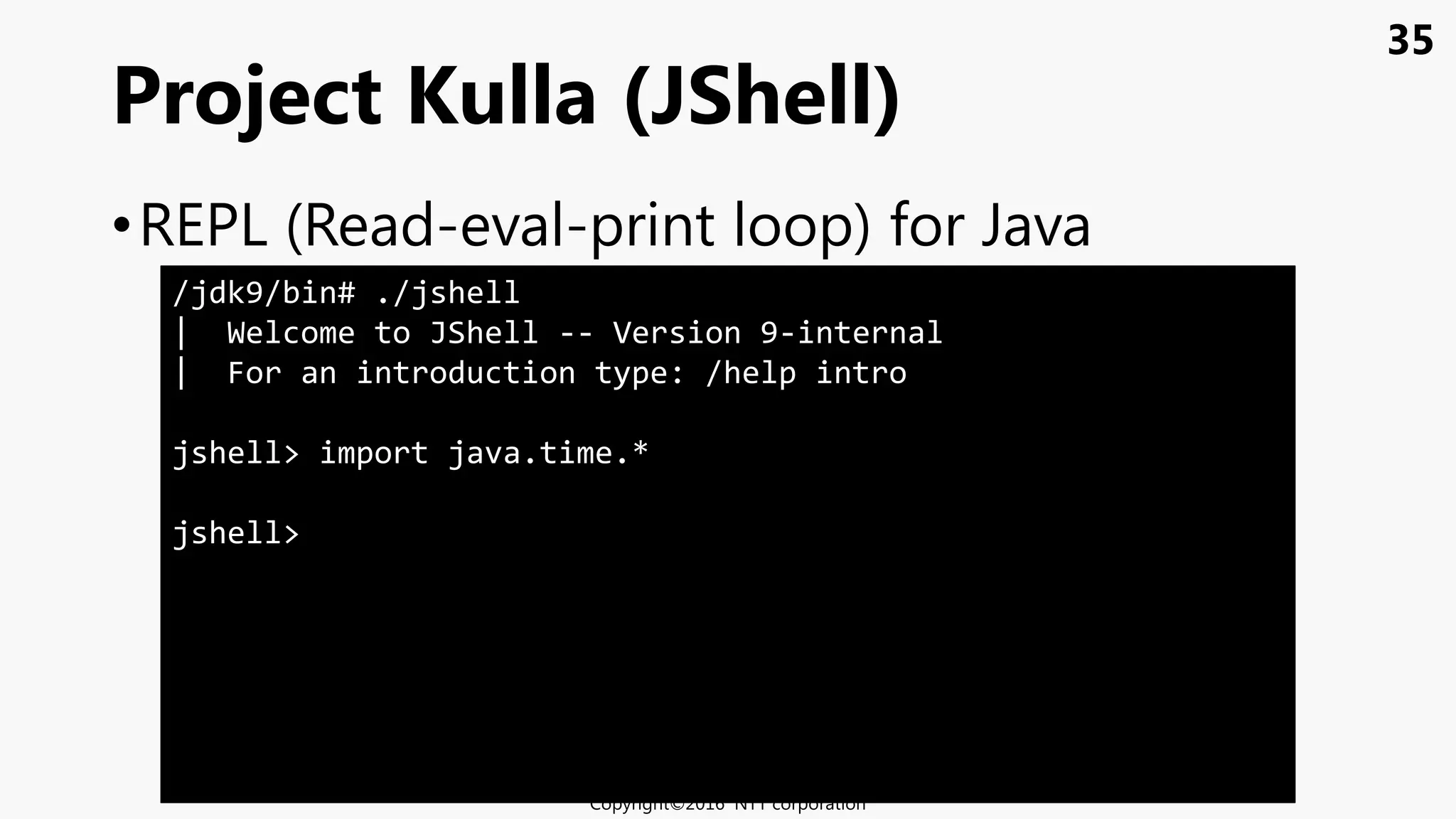 35
•REPL (Read-eval-print loop) for Java
Project Kulla (JShell)
Copyright©2016 NTT corporation
/jdk9/bin# ./jshell
| Welcome to JShell -- Version 9-internal
| For an introduction type: /help intro
jshell> import java.time.*
jshell>
 