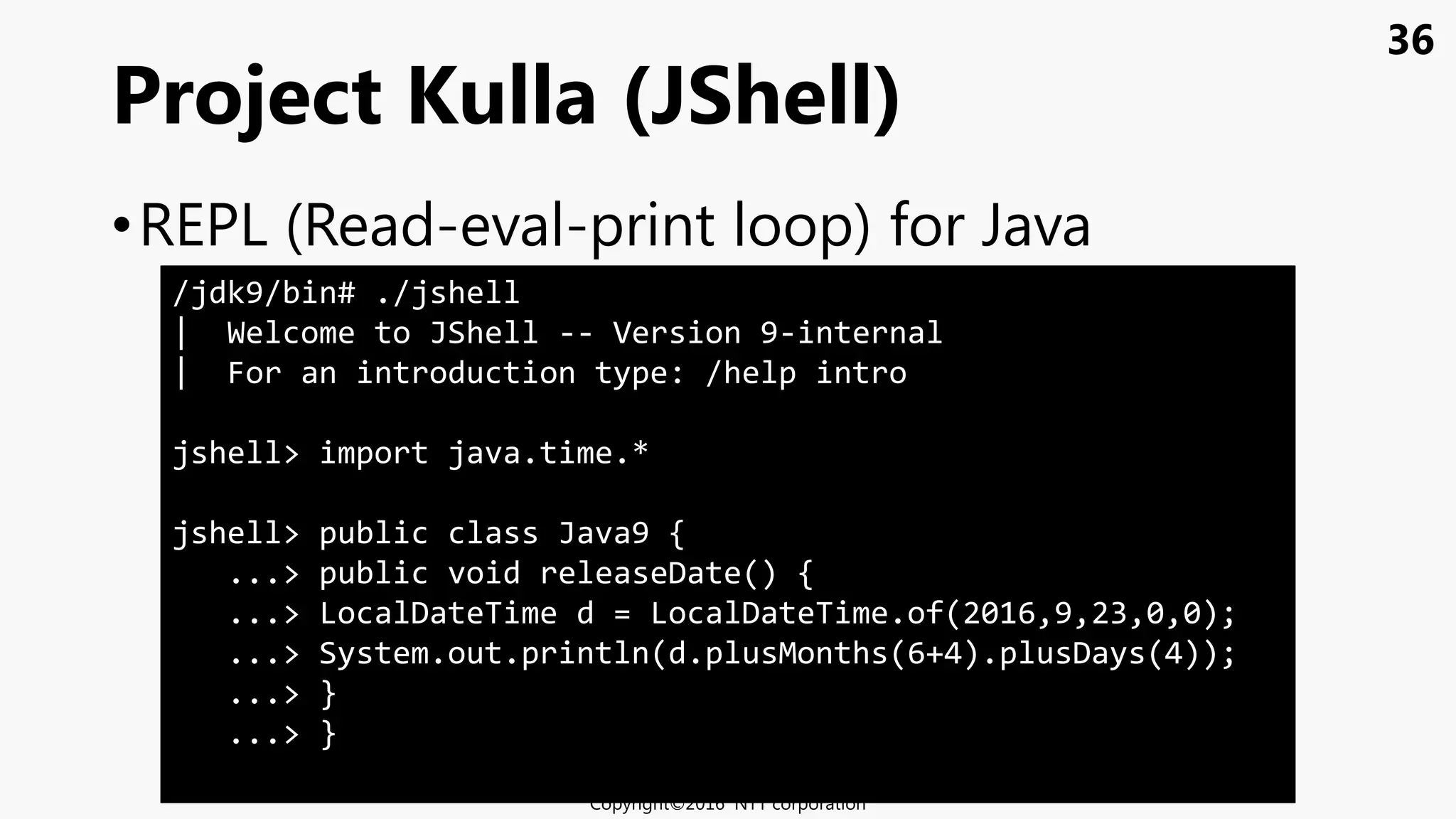 36
•REPL (Read-eval-print loop) for Java
Project Kulla (JShell)
Copyright©2016 NTT corporation
/jdk9/bin# ./jshell
| Welcome to JShell -- Version 9-internal
| For an introduction type: /help intro
jshell> import java.time.*
jshell> public class Java9 {
...> public void releaseDate() {
...> LocalDateTime d = LocalDateTime.of(2016,9,23,0,0);
...> System.out.println(d.plusMonths(6+4).plusDays(4));
...> }
...> }
 