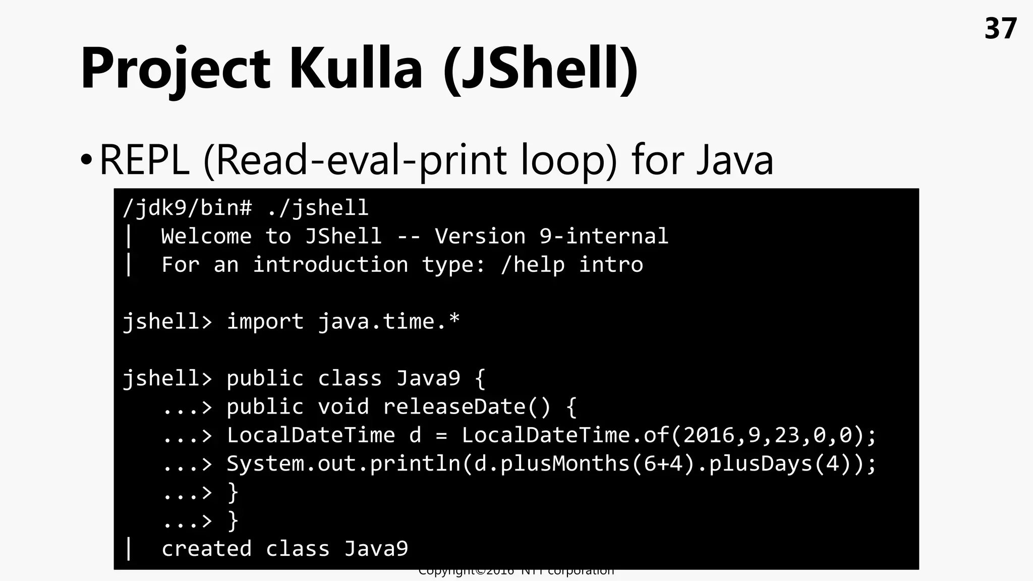 37
•REPL (Read-eval-print loop) for Java
Project Kulla (JShell)
Copyright©2016 NTT corporation
/jdk9/bin# ./jshell
| Welcome to JShell -- Version 9-internal
| For an introduction type: /help intro
jshell> import java.time.*
jshell> public class Java9 {
...> public void releaseDate() {
...> LocalDateTime d = LocalDateTime.of(2016,9,23,0,0);
...> System.out.println(d.plusMonths(6+4).plusDays(4));
...> }
...> }
| created class Java9
 