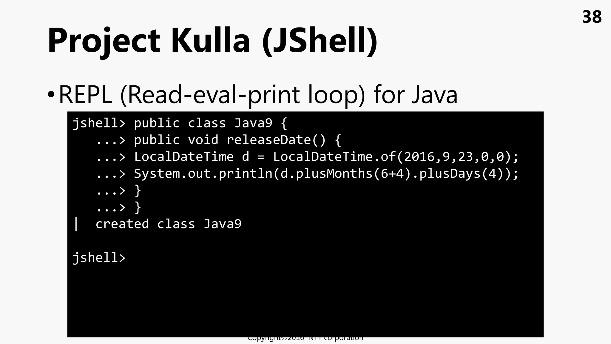 38
•REPL (Read-eval-print loop) for Java
Project Kulla (JShell)
Copyright©2016 NTT corporation
jshell> public class Java9 {
...> public void releaseDate() {
...> LocalDateTime d = LocalDateTime.of(2016,9,23,0,0);
...> System.out.println(d.plusMonths(6+4).plusDays(4));
...> }
...> }
| created class Java9
jshell>
 