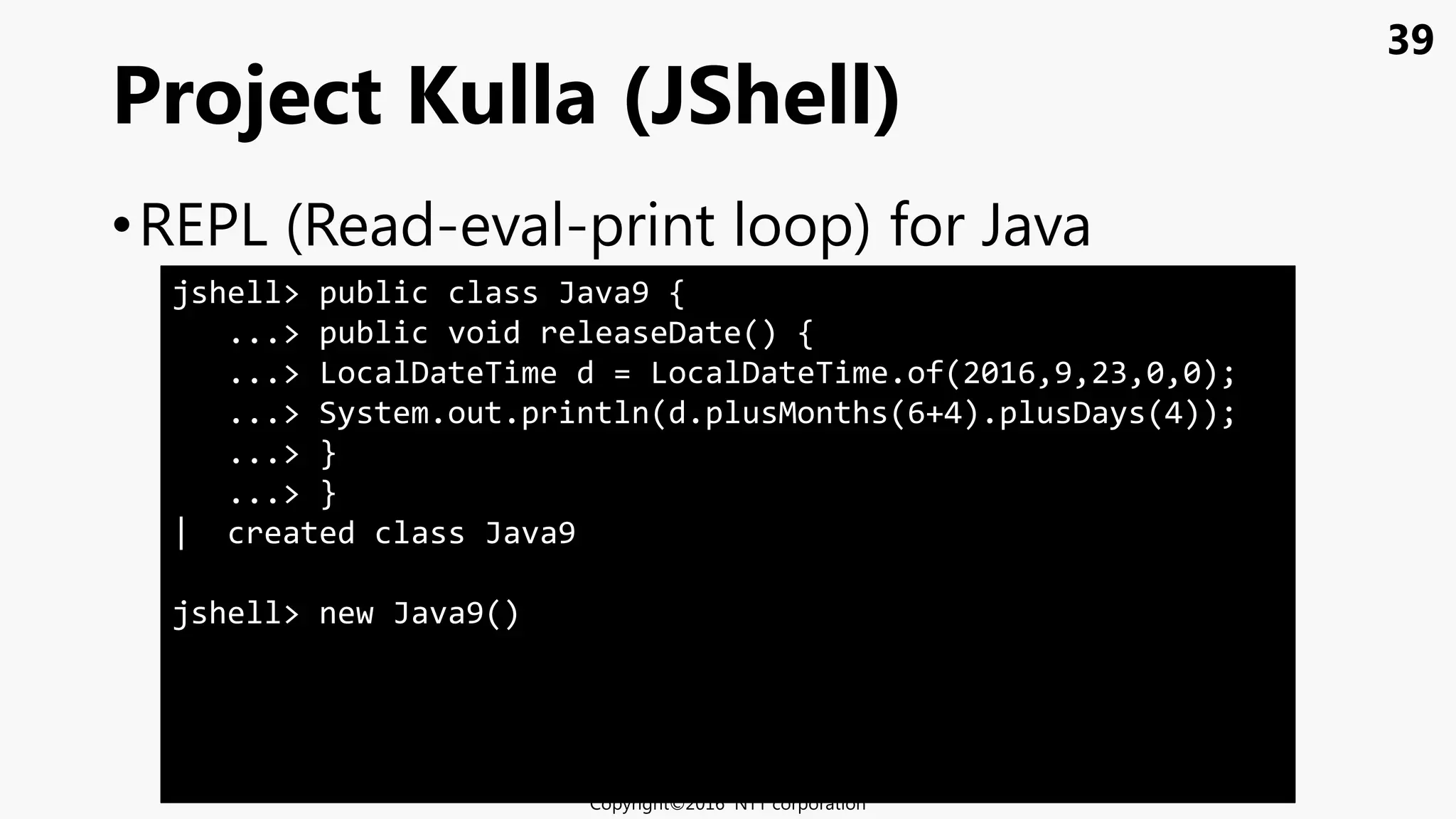 39
•REPL (Read-eval-print loop) for Java
Project Kulla (JShell)
Copyright©2016 NTT corporation
jshell> public class Java9 {
...> public void releaseDate() {
...> LocalDateTime d = LocalDateTime.of(2016,9,23,0,0);
...> System.out.println(d.plusMonths(6+4).plusDays(4));
...> }
...> }
| created class Java9
jshell> new Java9()
 