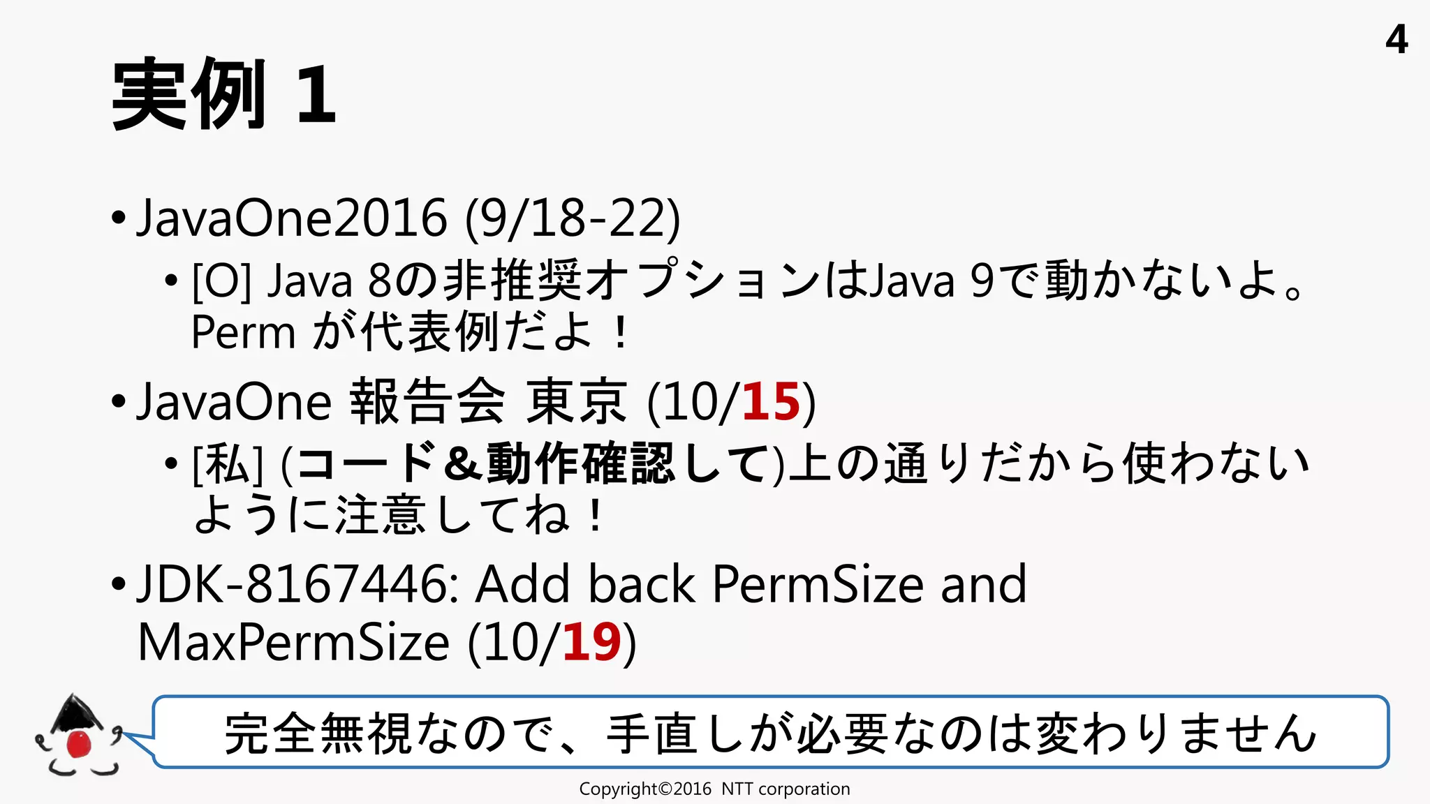 4
• JavaOne2016 (9/18-22)
• [O] Java 8 非推奨 ョン Java 9 動 い
Perm 代表例 ！
• JavaOne 報告会 東京 (10/15)
• [私] (コ ＆動作確認 ) 通 使わ い
う 注意 ！
• JDK-8167446: Add back PermSize and
MaxPermSize (10/19)
実例 1
Copyright©2016 NTT corporation
完全無視 手直 必要 変わ せ
 