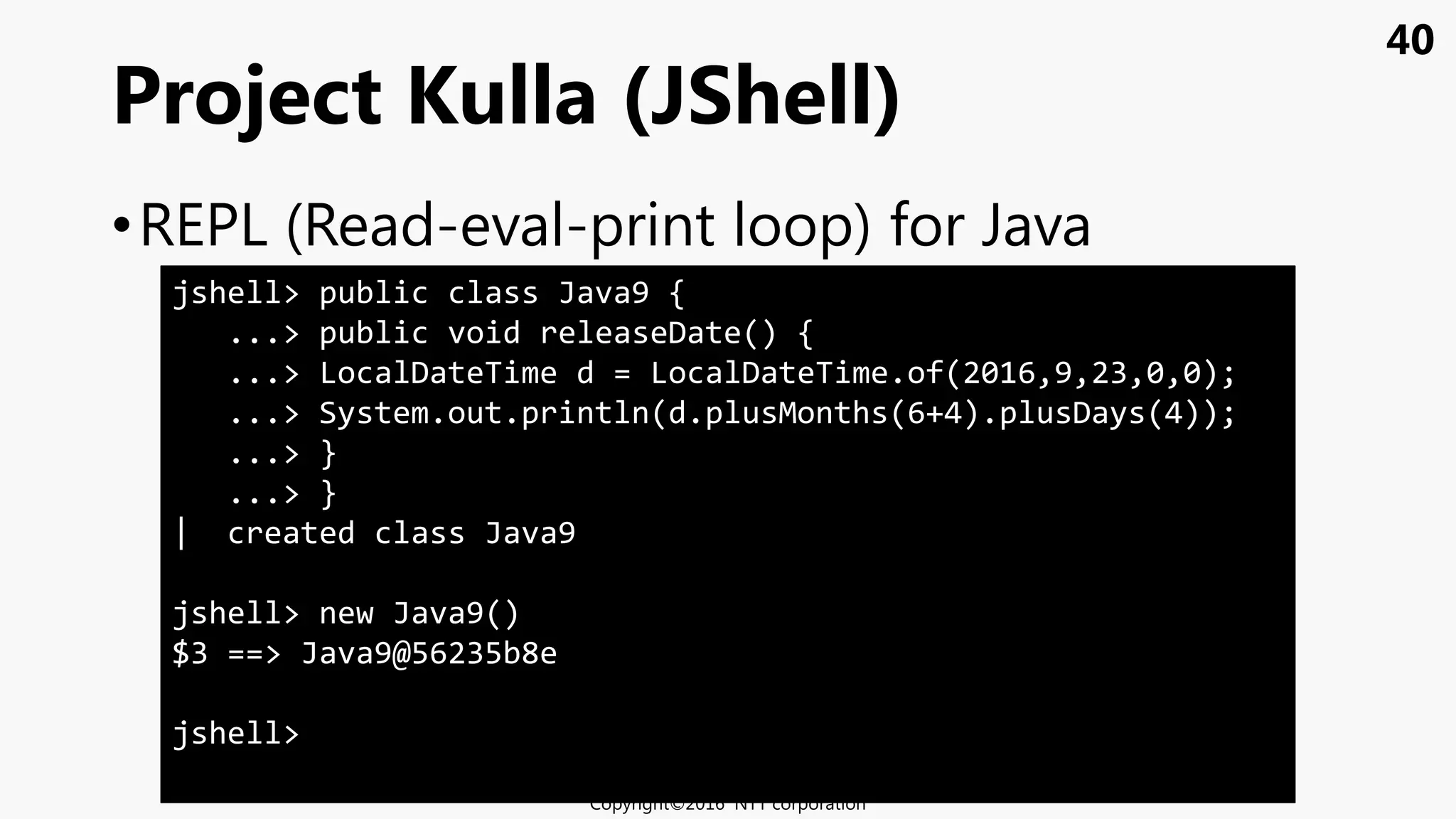 40
•REPL (Read-eval-print loop) for Java
Project Kulla (JShell)
Copyright©2016 NTT corporation
jshell> public class Java9 {
...> public void releaseDate() {
...> LocalDateTime d = LocalDateTime.of(2016,9,23,0,0);
...> System.out.println(d.plusMonths(6+4).plusDays(4));
...> }
...> }
| created class Java9
jshell> new Java9()
$3 ==> Java9@56235b8e
jshell>
 