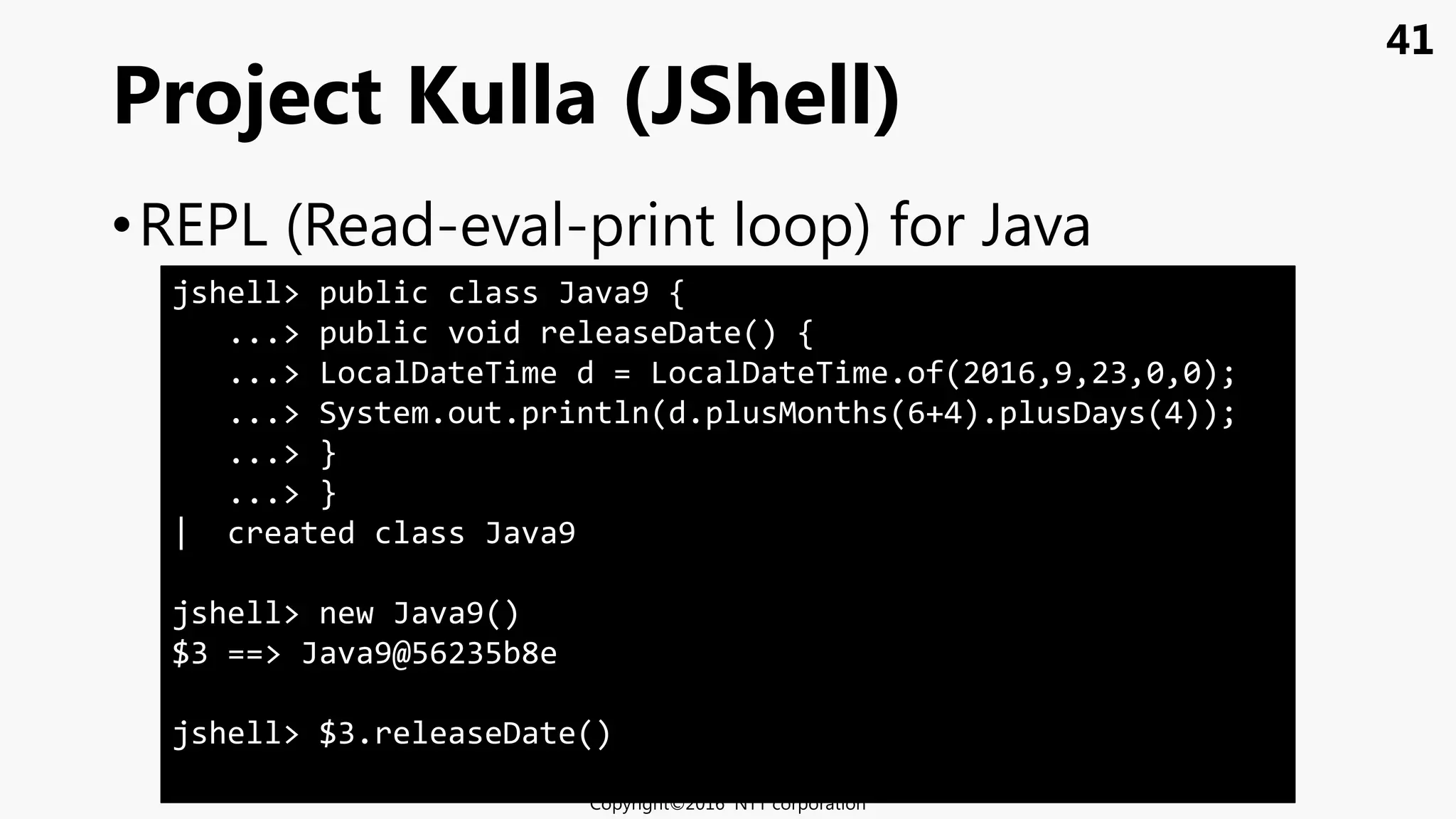 41
•REPL (Read-eval-print loop) for Java
Project Kulla (JShell)
Copyright©2016 NTT corporation
jshell> public class Java9 {
...> public void releaseDate() {
...> LocalDateTime d = LocalDateTime.of(2016,9,23,0,0);
...> System.out.println(d.plusMonths(6+4).plusDays(4));
...> }
...> }
| created class Java9
jshell> new Java9()
$3 ==> Java9@56235b8e
jshell> $3.releaseDate()
 