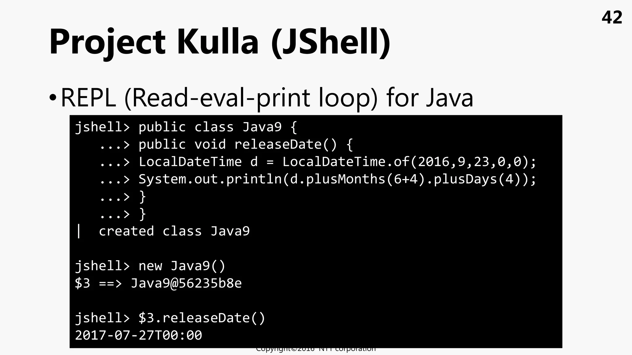 42
•REPL (Read-eval-print loop) for Java
Project Kulla (JShell)
Copyright©2016 NTT corporation
jshell> public class Java9 {
...> public void releaseDate() {
...> LocalDateTime d = LocalDateTime.of(2016,9,23,0,0);
...> System.out.println(d.plusMonths(6+4).plusDays(4));
...> }
...> }
| created class Java9
jshell> new Java9()
$3 ==> Java9@56235b8e
jshell> $3.releaseDate()
2017-07-27T00:00
 