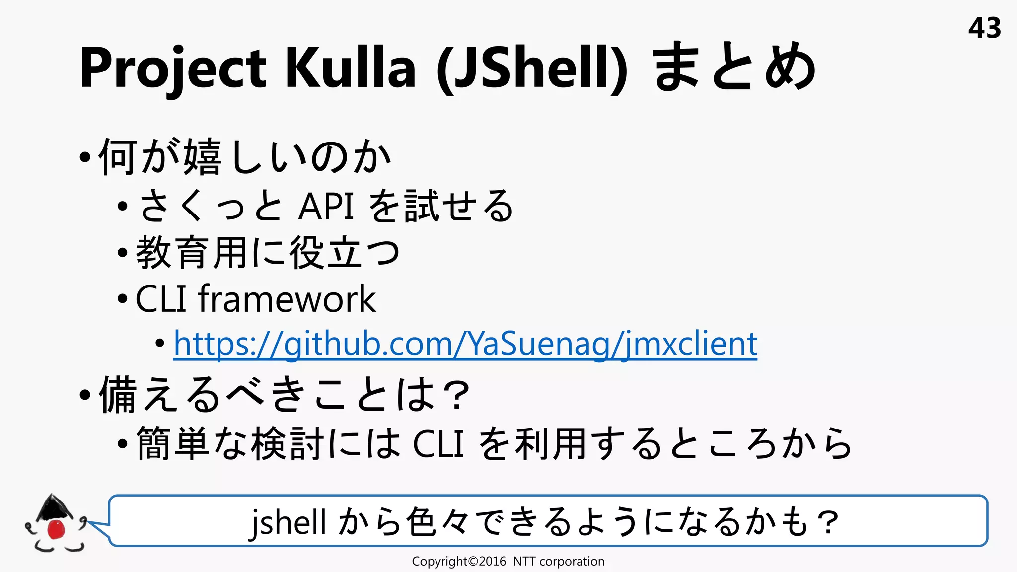 43
•何 嬉 い
• く API 試せ
•教育用 役立
• CLI framework
• https://github.com/YaSuenag/jmxclient
•備え ？
• 簡単 検討 CLI 利用
Project Kulla (JShell)
Copyright©2016 NTT corporation
jshell 色々 う ？
 