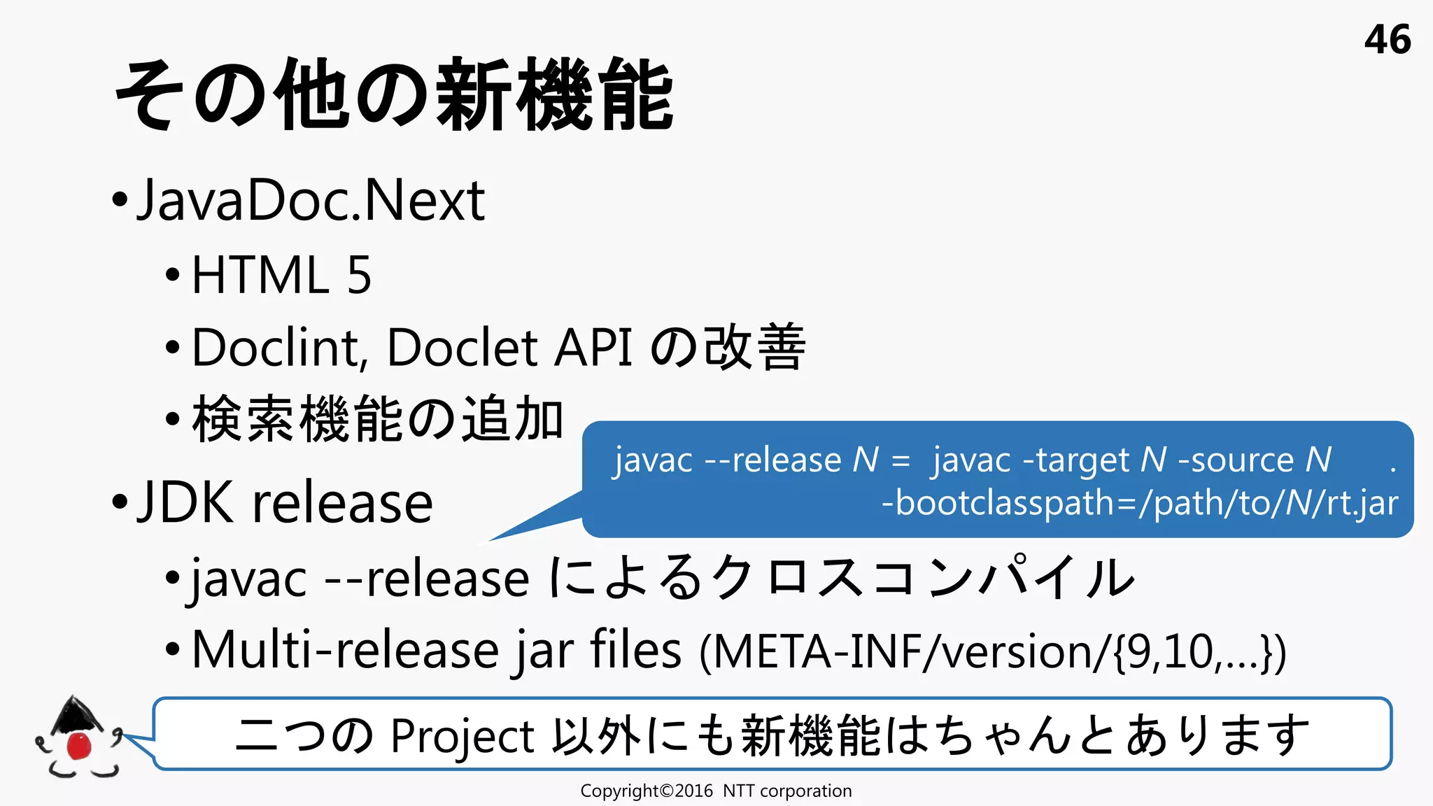 46
•JavaDoc.Next
•HTML 5
•Doclint, Doclet API 改善
•検索機能 追加
•JDK release
• javac --release コン
•Multi-release jar files (META-INF/version/{9,10,…})
新機能
Copyright©2016 NTT corporation
二 Project 以外 新機能 あ
javac --release N = javac -target N -source N .
-bootclasspath=/path/to/N/rt.jar
 