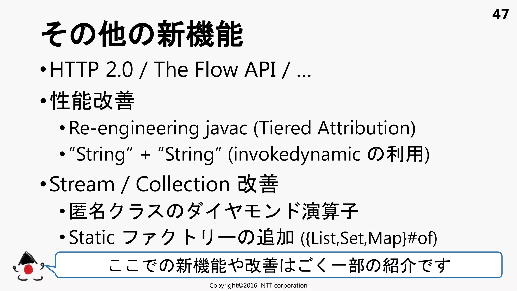 47
•HTTP 2.0 / The Flow API / …
•性能改善
• Re-engineering javac (Tiered Attribution)
• “String” + “String” (invokedynamic 利用)
•Stream / Collection 改善
• 匿 ン 演算子
• Static 追加 ({List,Set,Map}#of)
新機能
Copyright©2016 NTT corporation
新機能 改善 く一部 紹
 