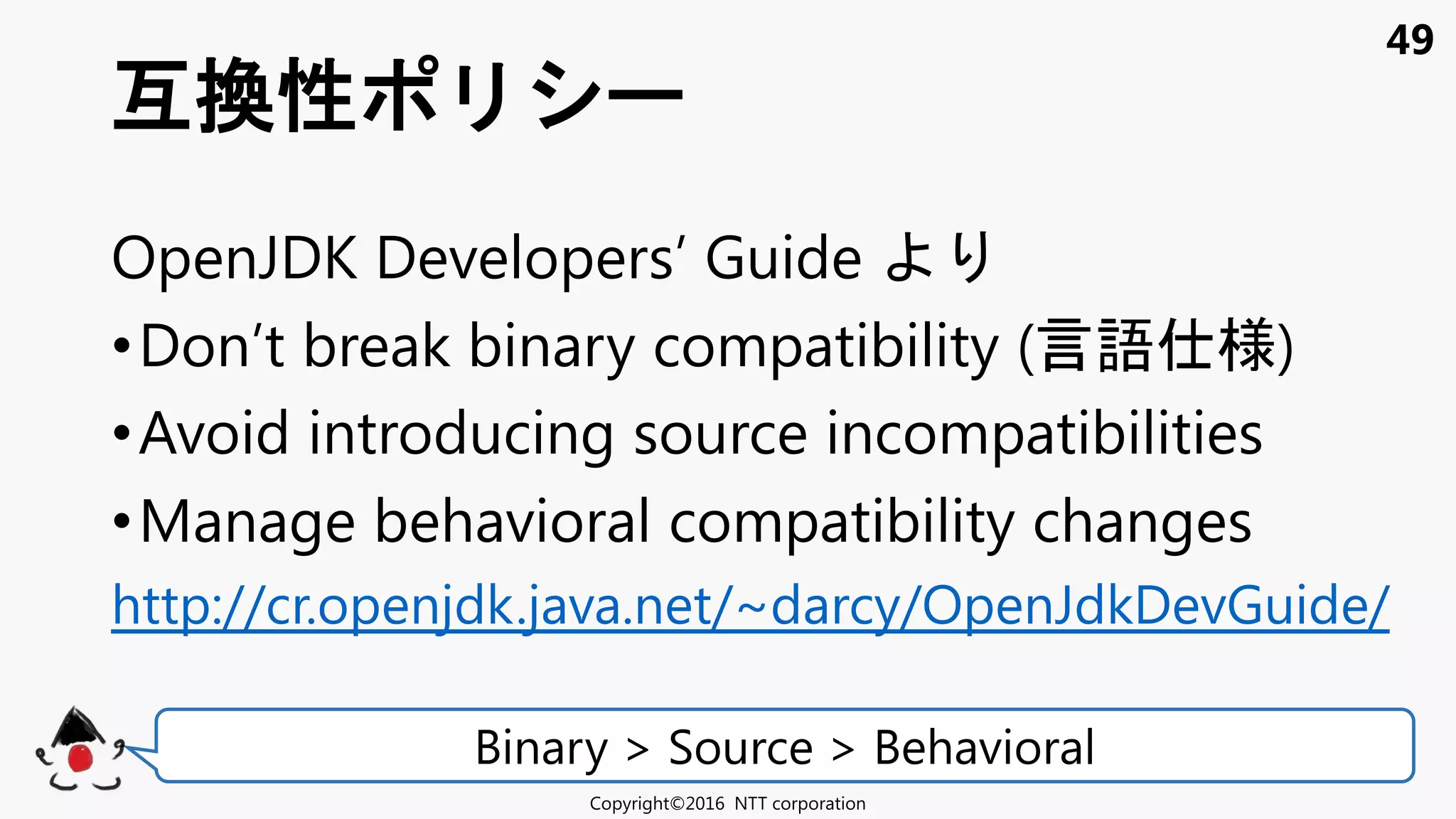49
OpenJDK Developers’ Guide
•Don’t break binary compatibility (言語 様)
•Avoid introducing source incompatibilities
•Manage behavioral compatibility changes
http://cr.openjdk.java.net/~darcy/OpenJdkDevGuide/
互換性
Copyright©2016 NTT corporation
Binary > Source > Behavioral
 