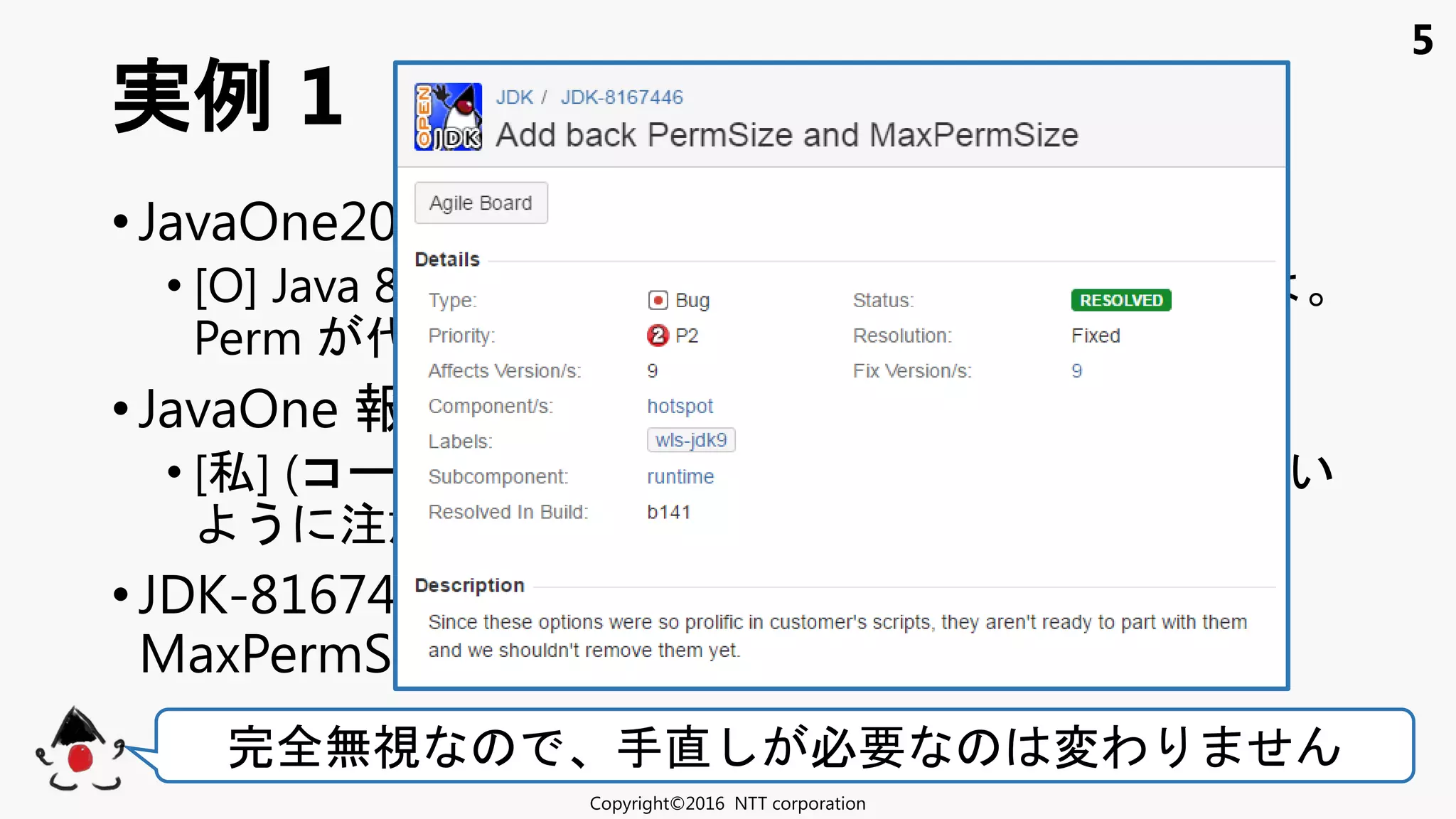 5
• JavaOne2016 (9/18-22)
• [O] Java 8 非推奨 ョン Java 9 動 い
Perm 代表例 ！
• JavaOne 報告会 東京 (10/15)
• [私] (コ ＆動作確認 ) 通 使わ い
う 注意 ！
• JDK-8167446: Add back PermSize and
MaxPermSize (10/19)
実例 1
Copyright©2016 NTT corporation
完全無視 手直 必要 変わ せ
 