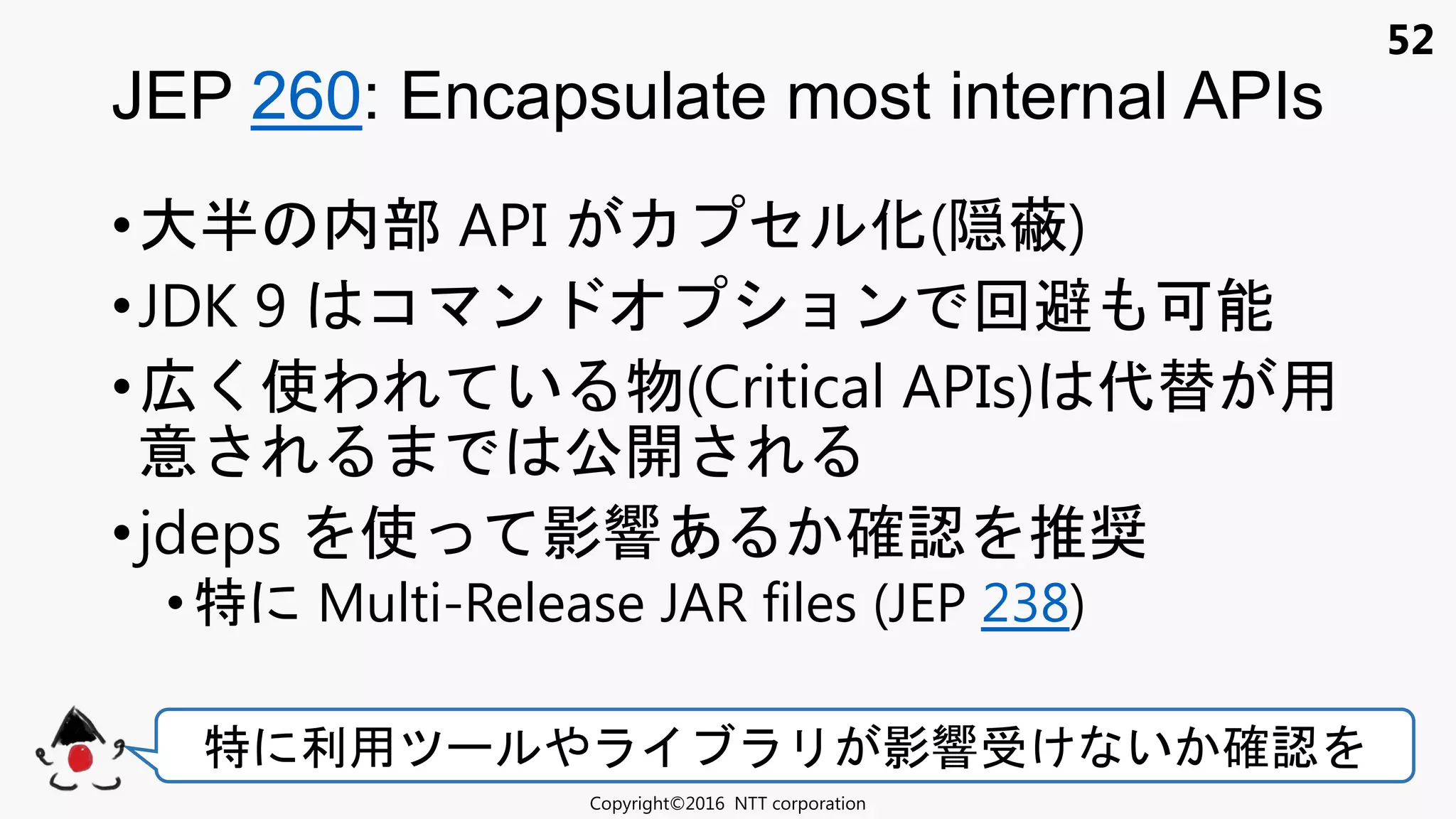 52
•大半 内部 API セ 化(隠蔽)
•JDK 9 コ ン ョン 回避 可能
•広く使わ い 物(Critical APIs) 代替 用
意 公開
•jdeps 使 影響あ 確認 推奨
• 特 Multi-Release JAR files (JEP 238)
JEP 260: Encapsulate most internal APIs
Copyright©2016 NTT corporation
特 利用 影響 け い 確認
 