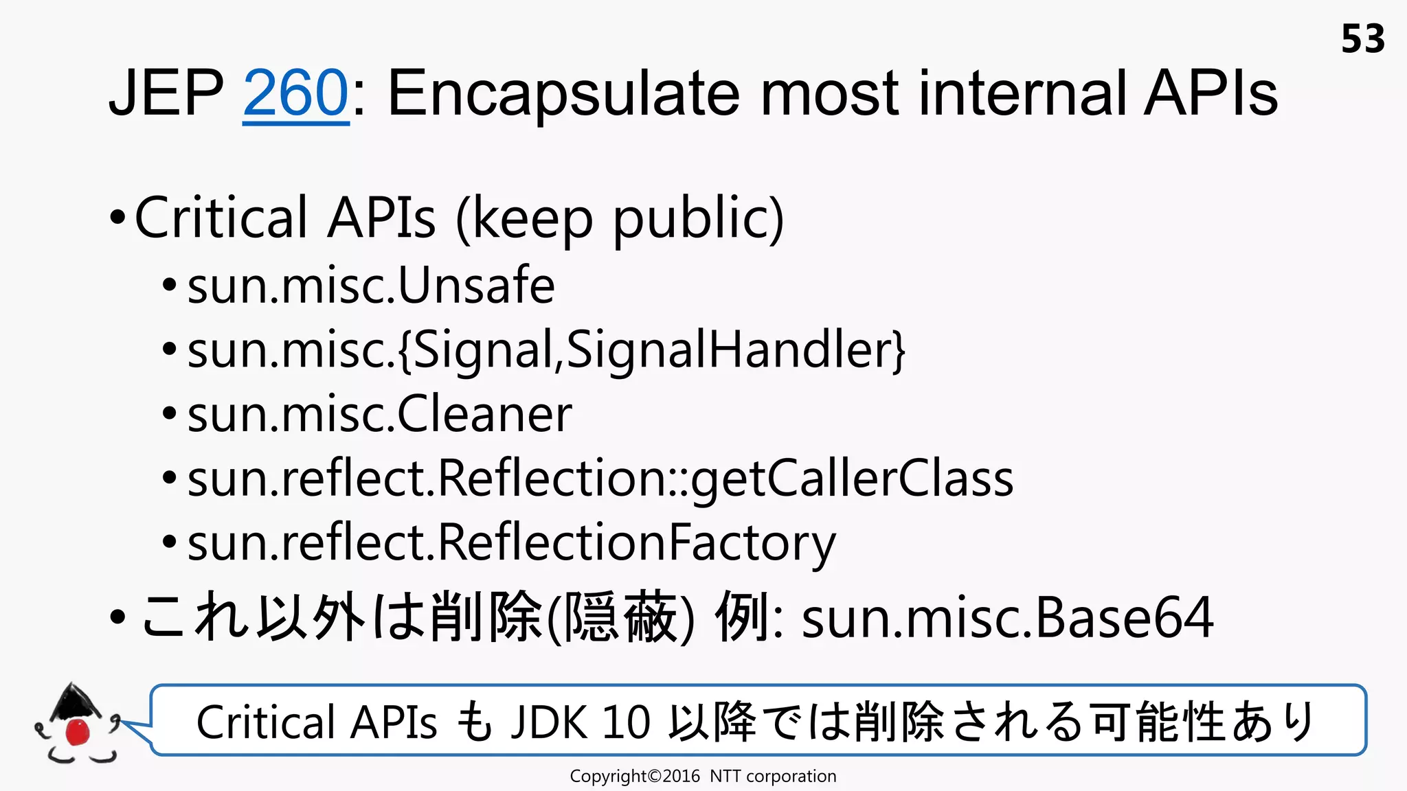 53
•Critical APIs (keep public)
• sun.misc.Unsafe
•sun.misc.{Signal,SignalHandler}
• sun.misc.Cleaner
•sun.reflect.Reflection::getCallerClass
• sun.reflect.ReflectionFactory
• 以外 削除(隠蔽) 例: sun.misc.Base64
JEP 260: Encapsulate most internal APIs
Copyright©2016 NTT corporation
Critical APIs JDK 10 以降 削除 可能性あ
 