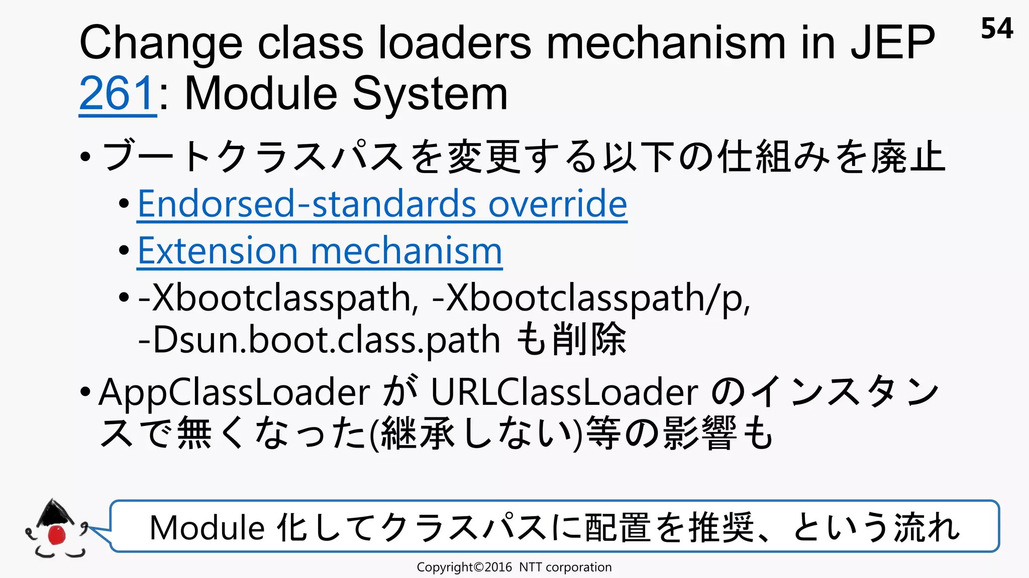 54
• 変更 以 組 廃
• Endorsed-standards override
•Extension mechanism
• -Xbootclasspath, -Xbootclasspath/p,
-Dsun.boot.class.path 削除
• AppClassLoader URLClassLoader ン ン
無く ( 承 い)等 影響
Change class loaders mechanism in JEP
261: Module System
Copyright©2016 NTT corporation
Module 化 配置 推奨 いう流
 