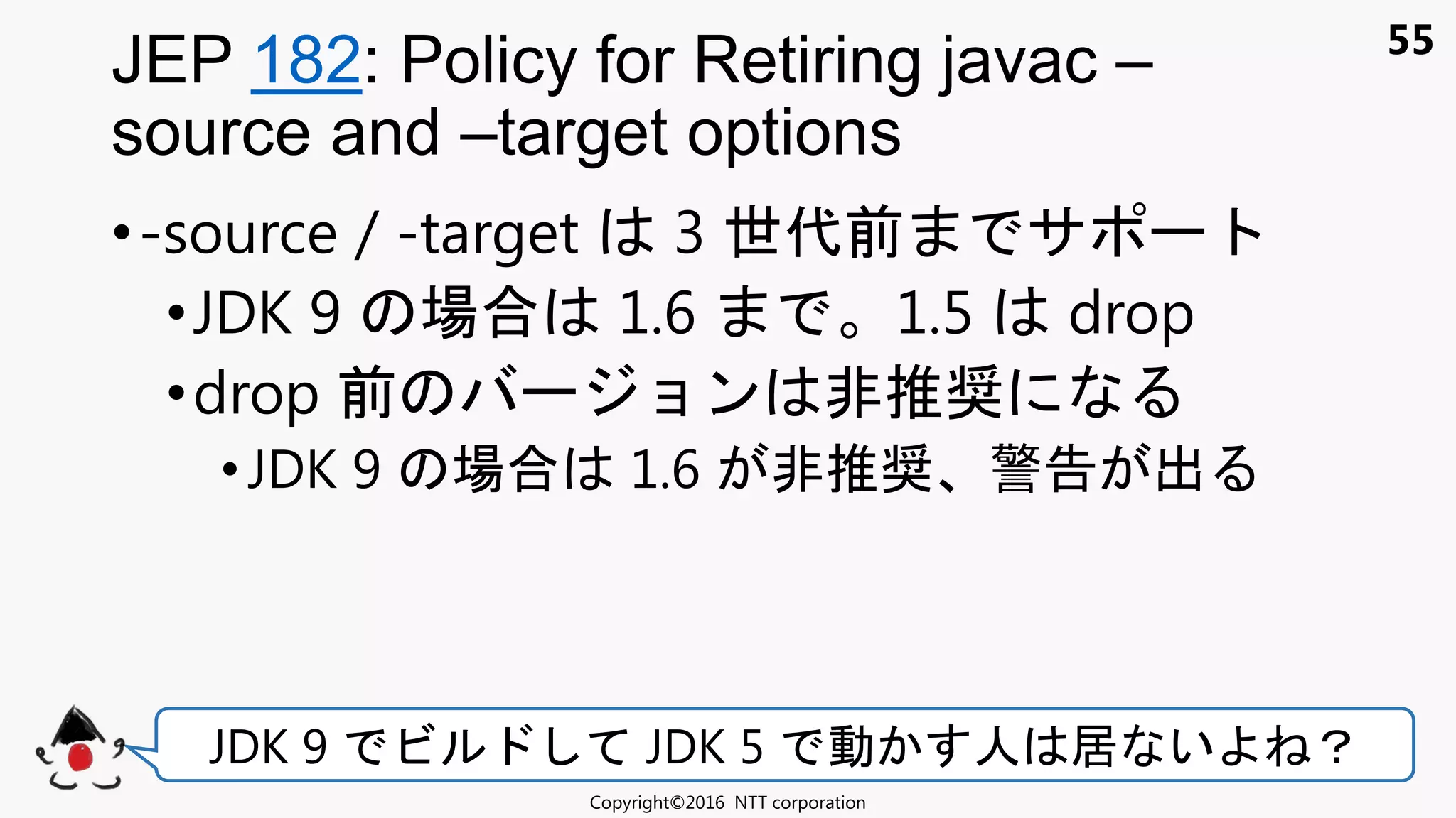 55
•-source / -target 3 世代前 サ
•JDK 9 場合 1.6 1.5 drop
•drop 前 ョン 非推奨
•JDK 9 場合 1.6 非推奨 警告 出
JEP 182: Policy for Retiring javac –
source and –target options
Copyright©2016 NTT corporation
JDK 9 ビ JDK 5 動 人 居 い ？
 