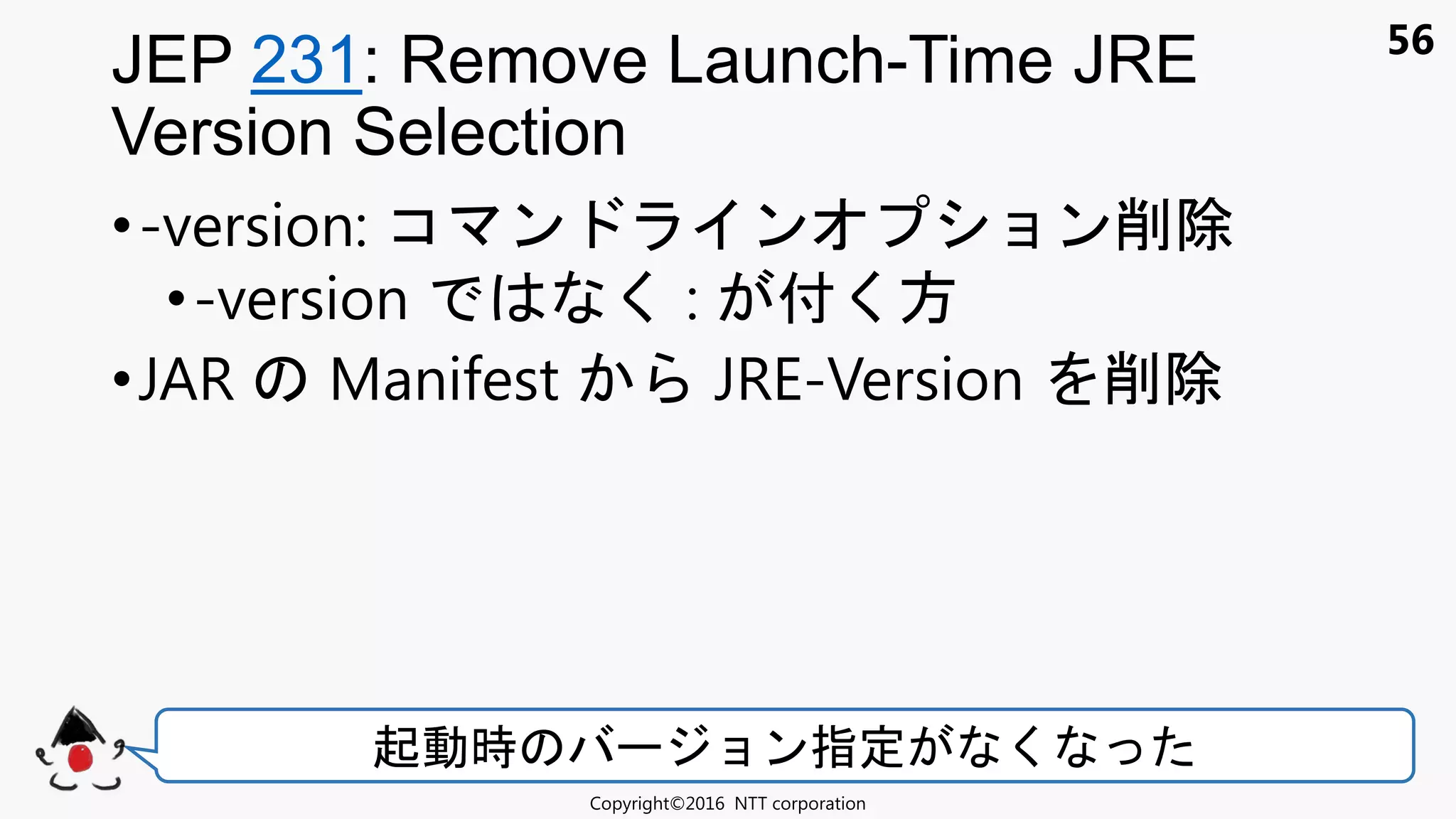 56
•-version: コ ン ン ョン削除
•-version く : 付く方
•JAR Manifest JRE-Version 削除
JEP 231: Remove Launch-Time JRE
Version Selection
Copyright©2016 NTT corporation
起動時 ョン指定 く
 
