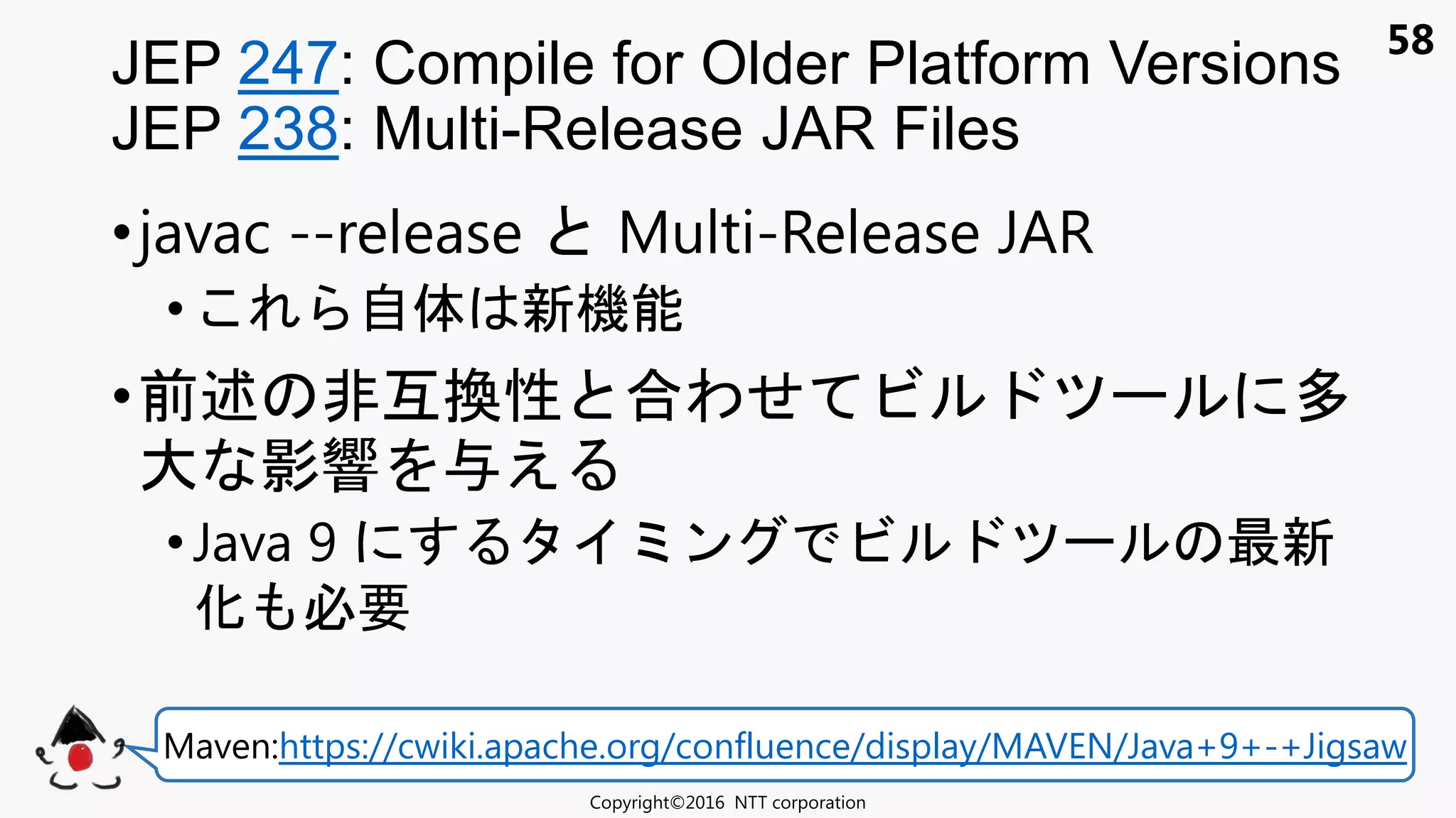 58
•javac --release Multi-Release JAR
• 自体 新機能
•前述 非互換性 合わせ ビ 多
大 影響 え
• Java 9 ン ビ 最新
化 必要
JEP 247: Compile for Older Platform Versions
JEP 238: Multi-Release JAR Files
Copyright©2016 NTT corporation
Maven:https://cwiki.apache.org/confluence/display/MAVEN/Java+9+-+Jigsaw
 