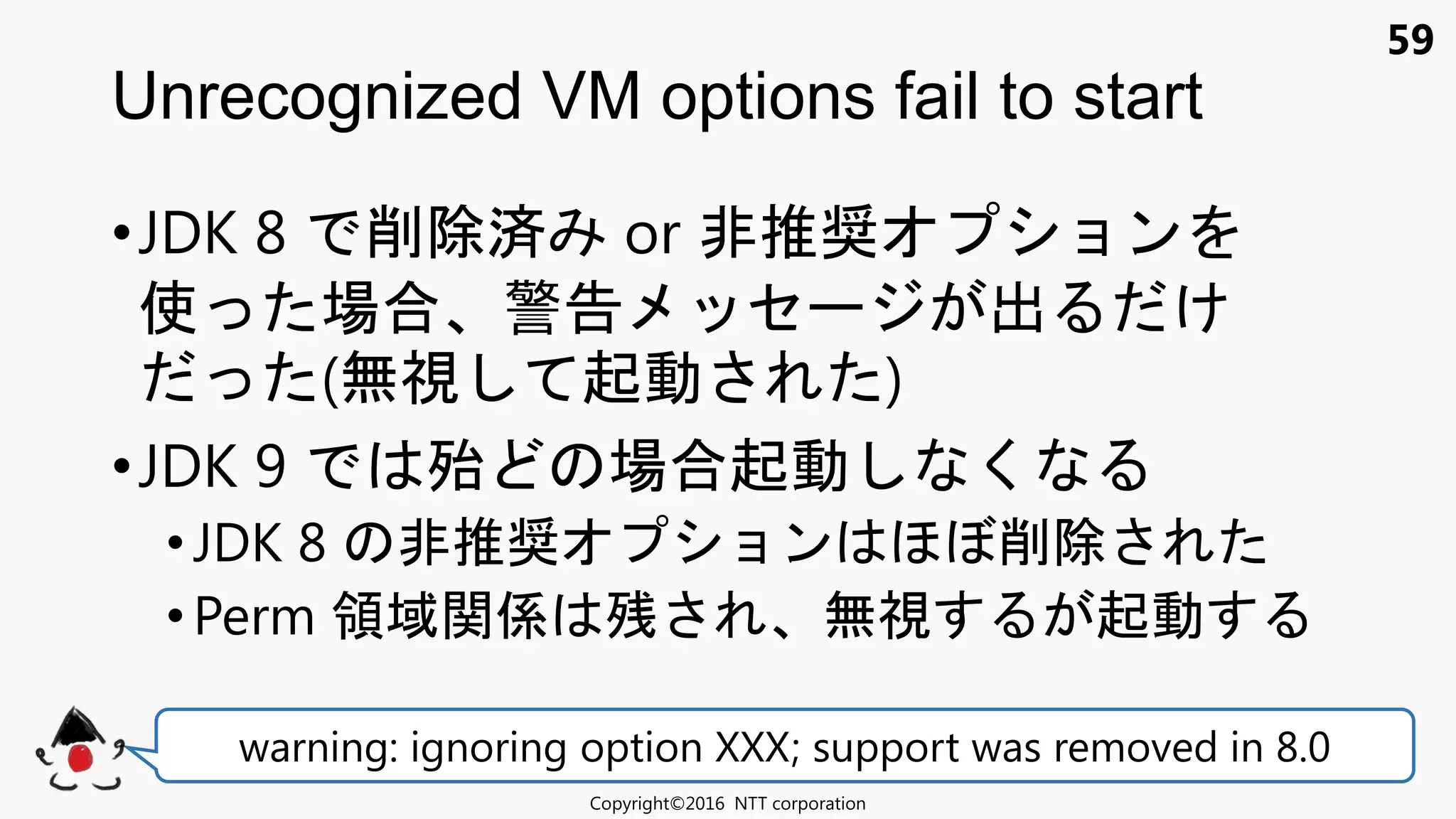 59
•JDK 8 削除済 or 非推奨 ョン
使 場合 警告 セ 出 け
(無視 起動 )
•JDK 9 殆 場合起動 く
• JDK 8 非推奨 ョン 削除
• Perm 領域関係 残 無視 起動
Unrecognized VM options fail to start
Copyright©2016 NTT corporation
warning: ignoring option XXX; support was removed in 8.0
 