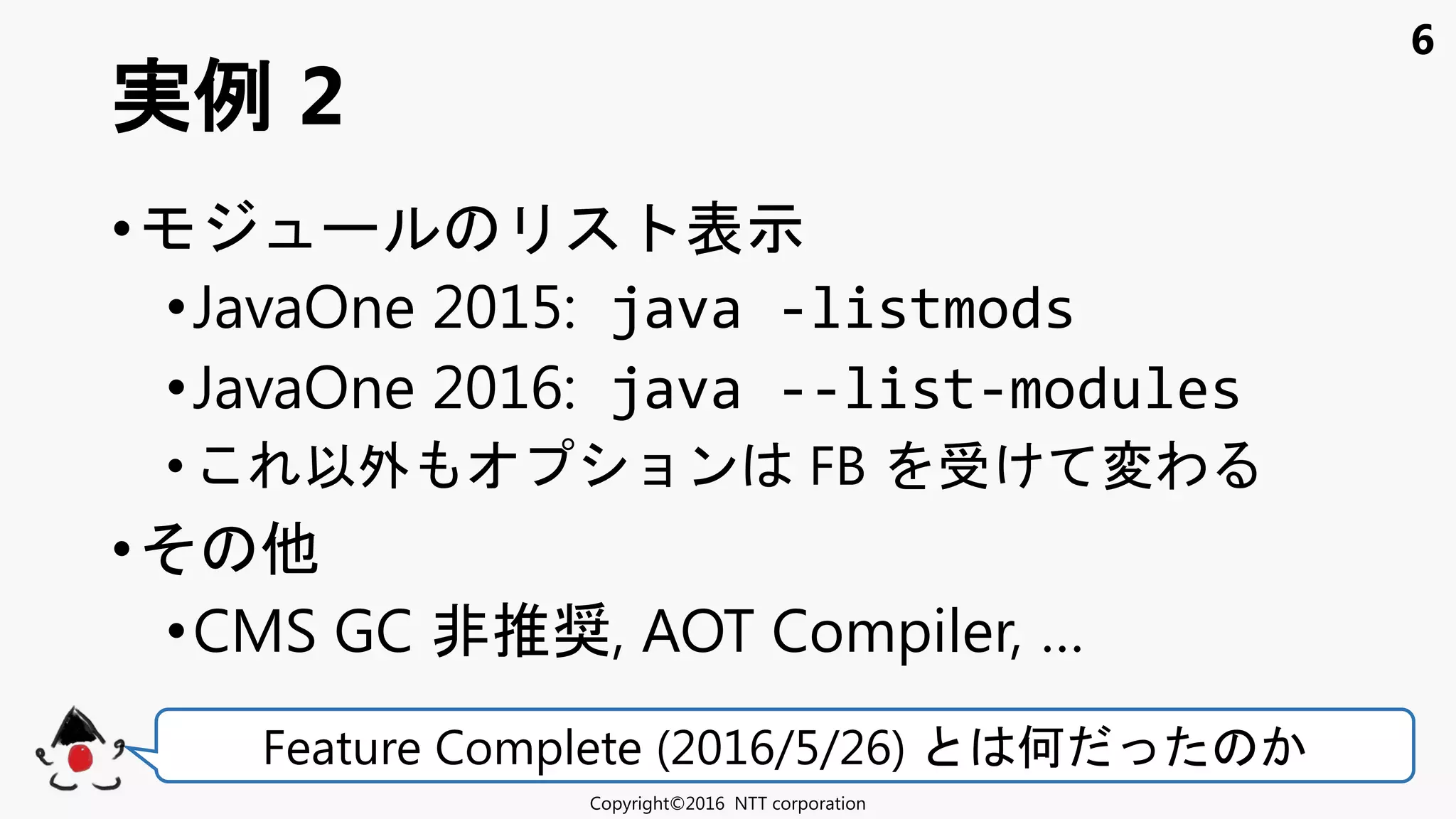 6
• 表示
•JavaOne 2015: java -listmods
•JavaOne 2016: java --list-modules
• 以外 ョン FB け 変わ
•
•CMS GC 非推奨, AOT Compiler, …
実例 2
Copyright©2016 NTT corporation
Feature Complete (2016/5/26) 何
 