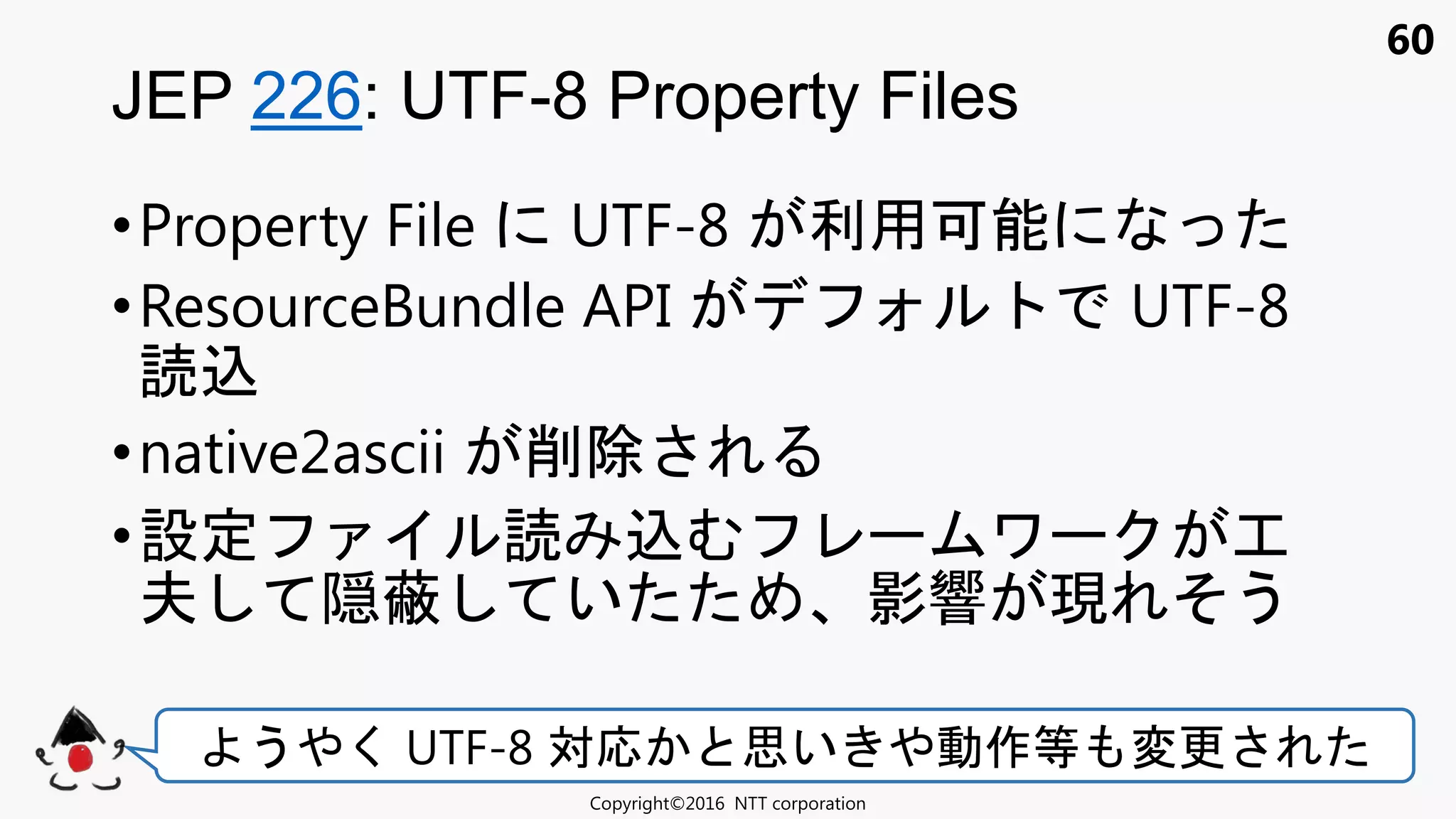 60
•Property File UTF-8 利用可能
•ResourceBundle API UTF-8
込
•native2ascii 削除
•設定 込 ワ 工
夫 隠蔽 い 影響 現 う
JEP 226: UTF-8 Property Files
Copyright©2016 NTT corporation
う く UTF-8 対応 思い 動作等 変更
 
