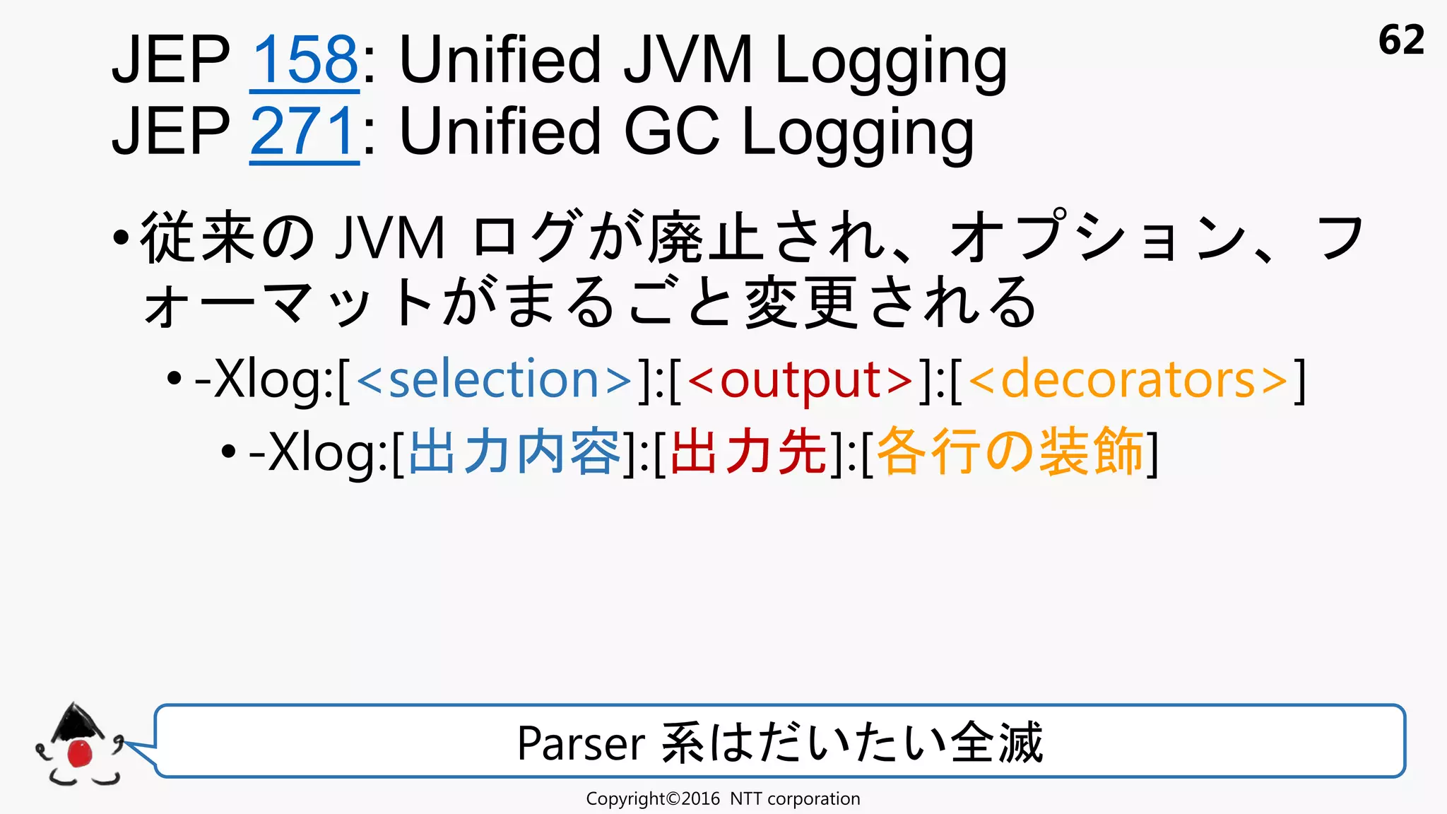 62
•従来 JVM 廃 ョン
変更
•-Xlog:[<selection>]:[<output>]:[<decorators>]
•-Xlog:[出力内容]:[出力先]:[各行 装飾]
JEP 158: Unified JVM Logging
JEP 271: Unified GC Logging
Copyright©2016 NTT corporation
Parser 系 い い全滅
 