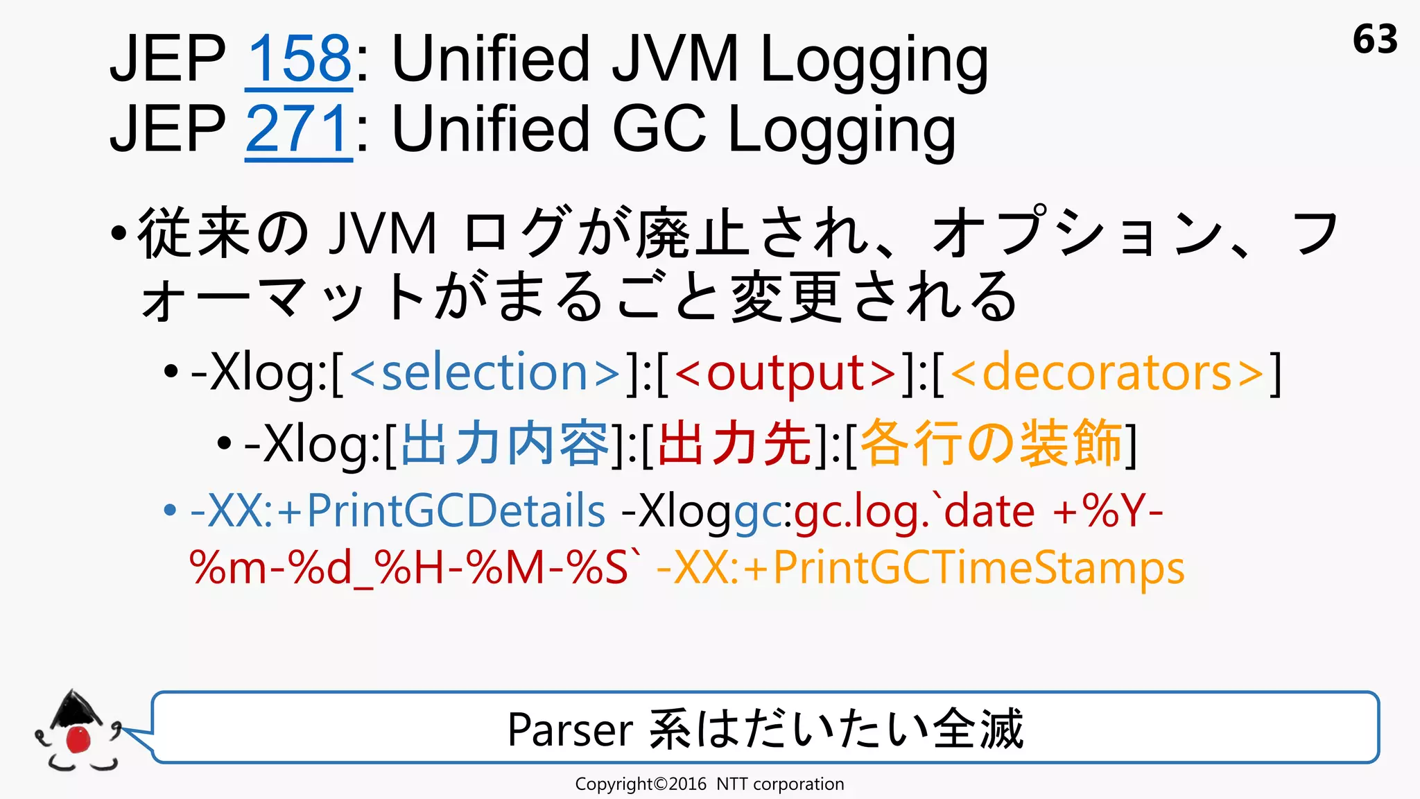63
•従来 JVM 廃 ョン
変更
•-Xlog:[<selection>]:[<output>]:[<decorators>]
•-Xlog:[出力内容]:[出力先]:[各行 装飾]
• -XX:+PrintGCDetails -Xloggc:gc.log.`date +%Y-
%m-%d_%H-%M-%S` -XX:+PrintGCTimeStamps
JEP 158: Unified JVM Logging
JEP 271: Unified GC Logging
Copyright©2016 NTT corporation
Parser 系 い い全滅
 