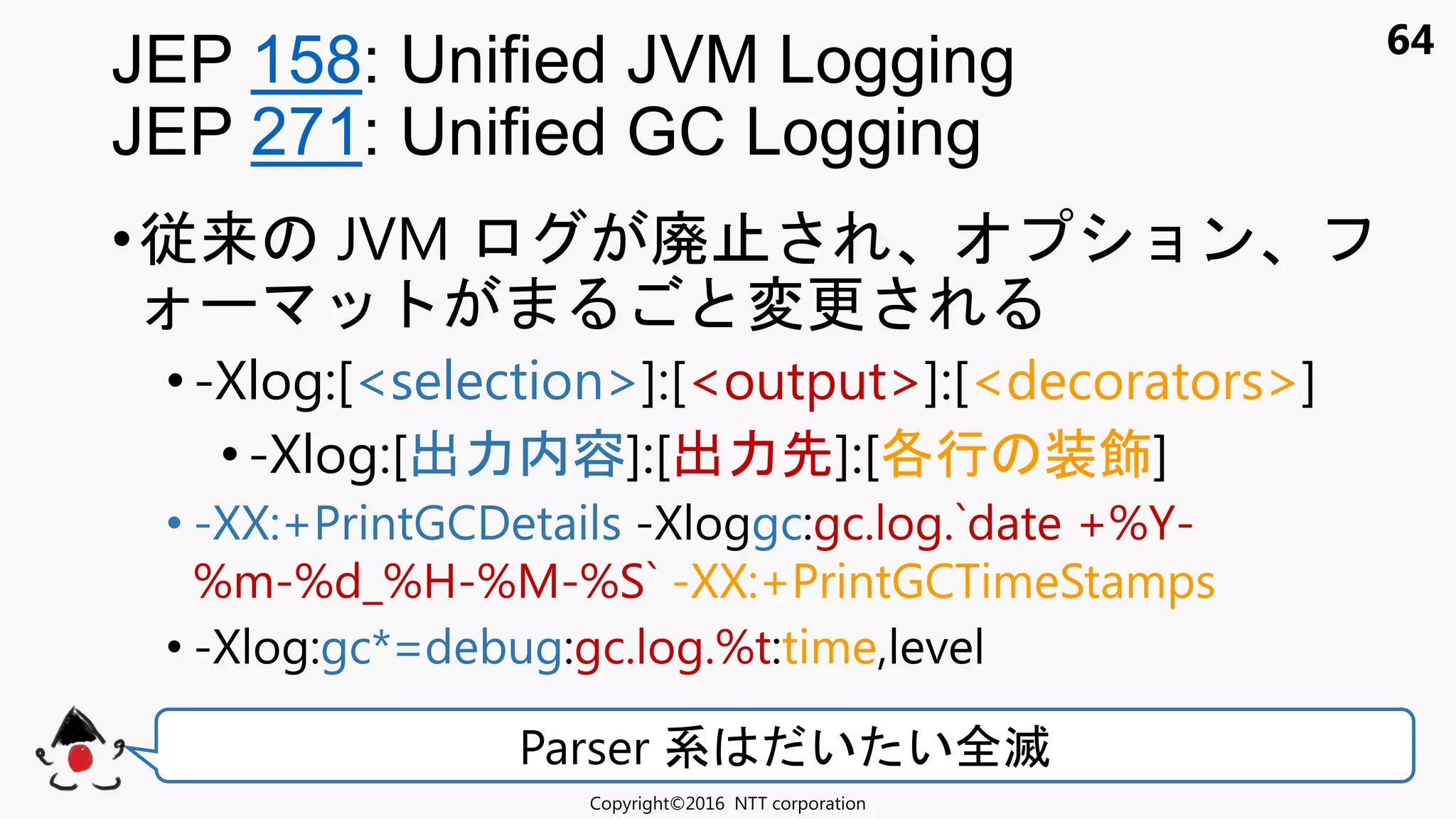 64
•従来 JVM 廃 ョン
変更
•-Xlog:[<selection>]:[<output>]:[<decorators>]
•-Xlog:[出力内容]:[出力先]:[各行 装飾]
• -XX:+PrintGCDetails -Xloggc:gc.log.`date +%Y-
%m-%d_%H-%M-%S` -XX:+PrintGCTimeStamps
• -Xlog:gc*=debug:gc.log.%t:time,level
JEP 158: Unified JVM Logging
JEP 271: Unified GC Logging
Copyright©2016 NTT corporation
Parser 系 い い全滅
 