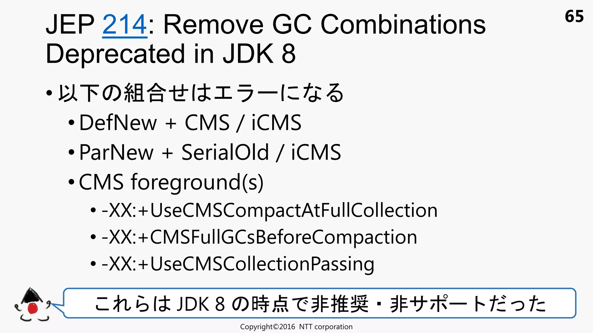 65
• 以 組合せ
• DefNew + CMS / iCMS
•ParNew + SerialOld / iCMS
• CMS foreground(s)
• -XX:+UseCMSCompactAtFullCollection
• -XX:+CMSFullGCsBeforeCompaction
• -XX:+UseCMSCollectionPassing
JEP 214: Remove GC Combinations
Deprecated in JDK 8
Copyright©2016 NTT corporation
JDK 8 時点 非推奨 非サ
 
