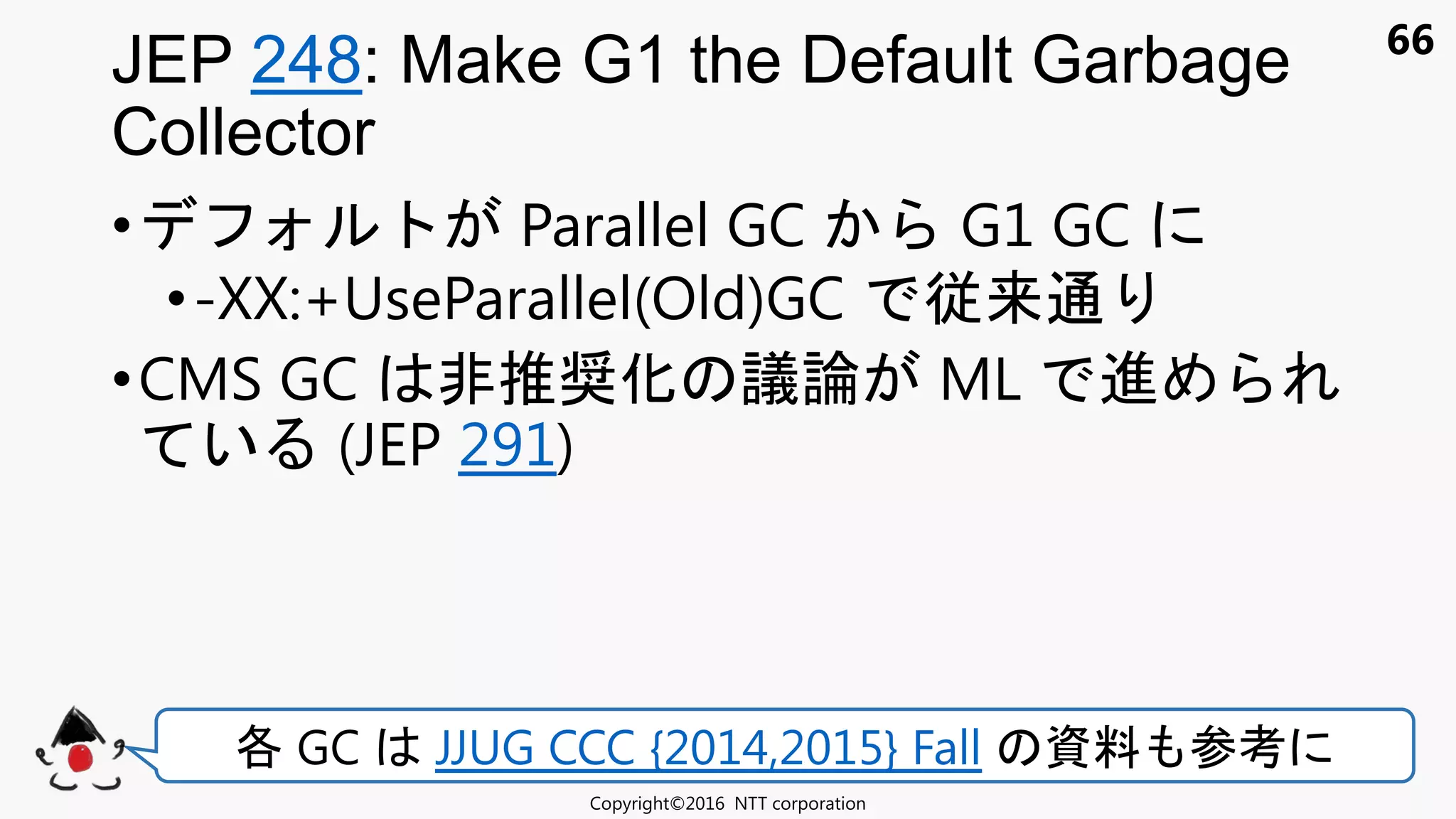 66
• Parallel GC G1 GC
•-XX:+UseParallel(Old)GC 従来通
•CMS GC 非推奨化 議論 ML 進
い (JEP 291)
JEP 248: Make G1 the Default Garbage
Collector
Copyright©2016 NTT corporation
各 GC JJUG CCC {2014,2015} Fall 資料 参考
 
