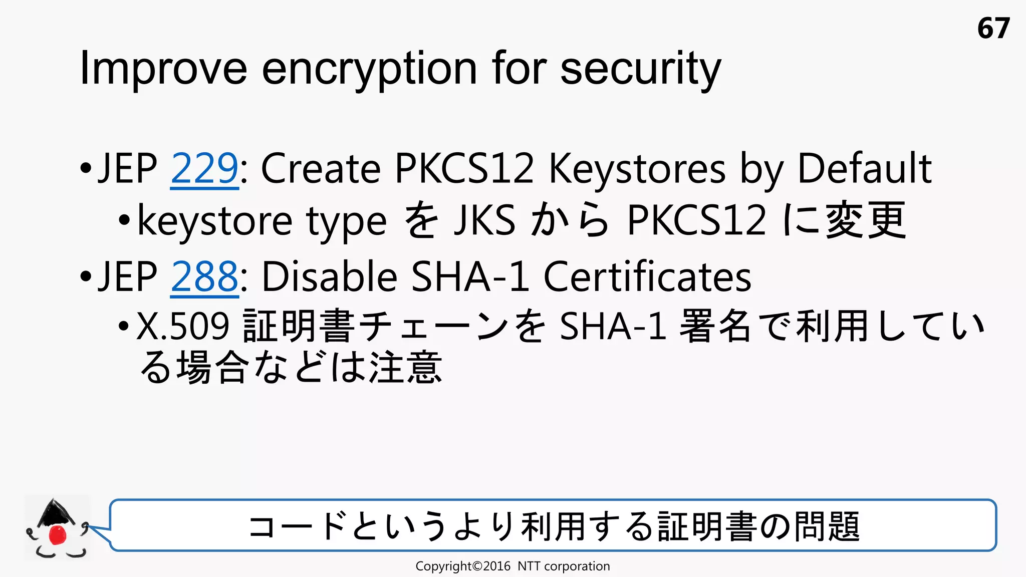 67
•JEP 229: Create PKCS12 Keystores by Default
•keystore type JKS PKCS12 変更
•JEP 288: Disable SHA-1 Certificates
• X.509 証明書 ン SHA-1 署 利用 い
場合 注意
Improve encryption for security
Copyright©2016 NTT corporation
コ いう 利用 証明書 問題
 
